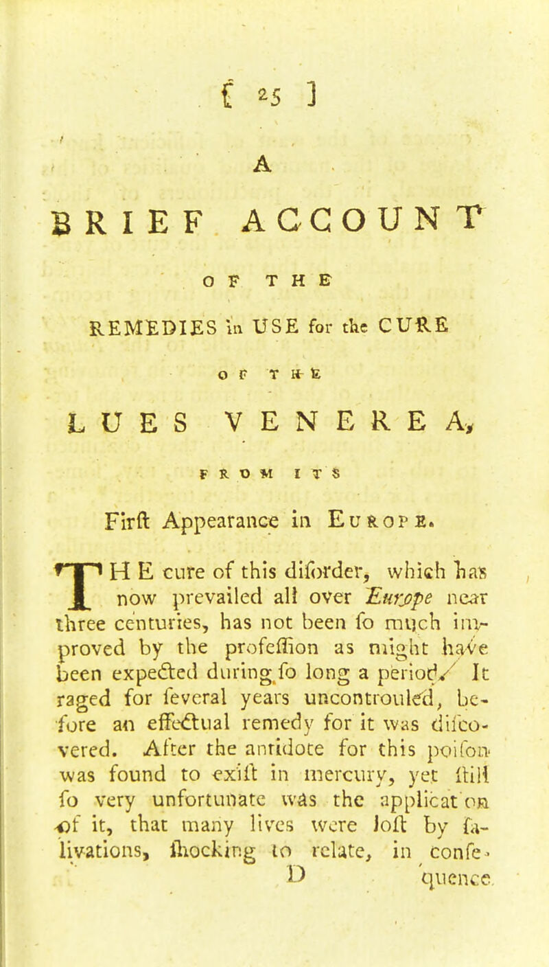 A BRIEF ACCOUNT OF THE REMEDIES tfi USE for the CURE OF T It E LUES VENEREA, FROM ITS Firft Appearance in Europe. TH E cure of this diforder, which lias now prevailed all over Emype near three centuries, has not been fo much iap- proved by the profeffion as might ha-^e been expedted duringfo long a period/ It raged for feveral years uncontrolled, be- fore an effectual remedy for it was difco- vered. After the antidote for this poifon was found to ex'ift in mercury, yet Hill fo very unfortunate was the applicat or •of it, that many lives were Joft by ta- Hvations, ihocking to relate, in confe- D quenee.