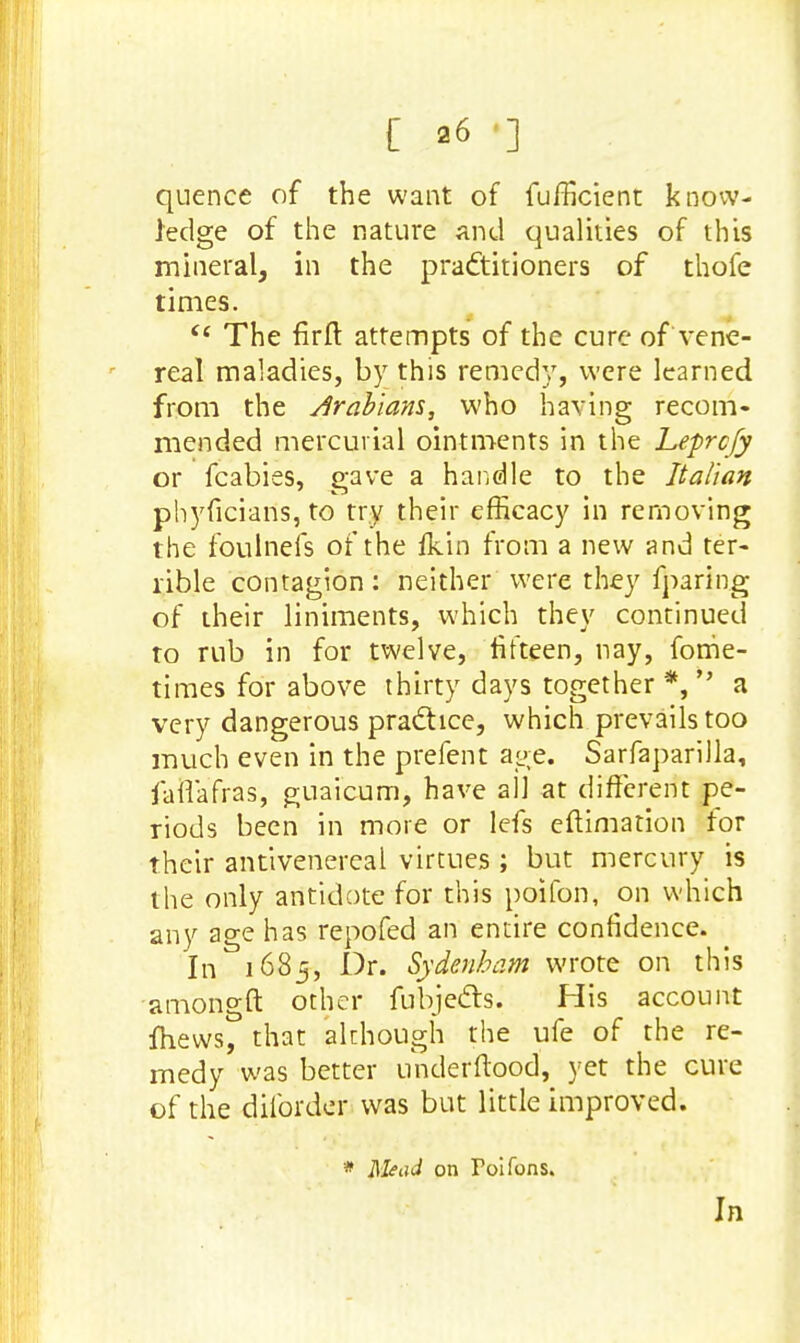 quence of the want of fufficient know- ledge of the nature and qualities of this mineral, in the practitioners of thofe times. <£ The firfl attempts of the cure of vene- real maladies, by this remedy, were learned from the Arabians, who having recom- mended mercurial ointments in the Leprcfy or fcabies, p-ave a handle to the Italian phyficians, to try their efficacy in removing the foulnefs of the Ikin from a new and ter- rible contagion : neither were they fparing of their liniments, which they continued to rub in for twelve, fifteen, nay, forhe- tiraes for above thirty days together *,  a very dangerous practice, which prevails too much even in the prefent age. Sarfaparilla, faftafras, guaicum, have all at different pe- riods been in more or lefs eftimation for their antivenereal virtues ; but mercury is the only antidote for this poifon, on which any age has repofed an entire confidence. In 1685, Dr. Sydenham wrote on this amongft other fubje&s. His account fhews, that although the ufe of the re- medy was better underftood, yet the cure of the dilbaier was but little improved. * Mead on Foifons. In