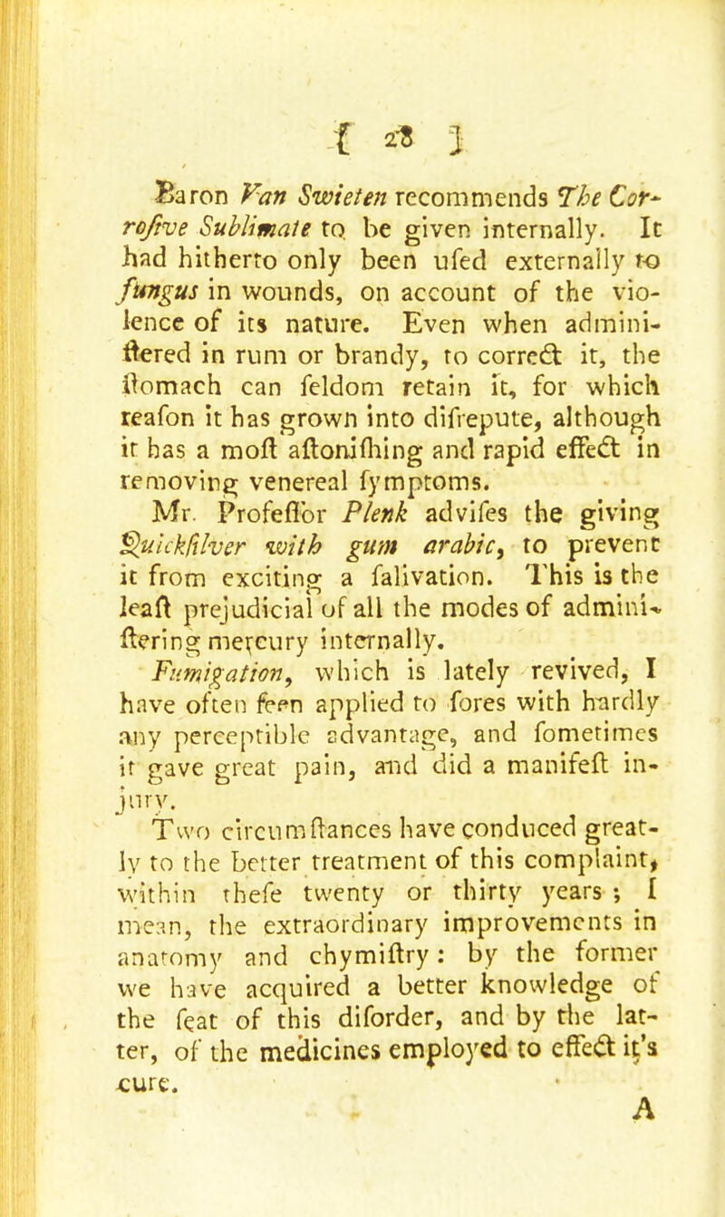 Baron Fan Swieten recommends The Cor~ roftve Sublimate to. be given internally. It had hitherto only been ufed externally t-o fungus in wounds, on account of the vio- lence of its nature. Even when admini- tfered in rum or brandy, to correct it, the ftomach can feldom retain it, for which reafon it has grown into difrepute, although it has a moll aftoniming and rapid effect in removing venereal fymptoms. Mr. Profeflbr Plenk advifes the giving Quickfiher with gum arabic, to prevent it from exciting a falivation. This is the leaft prejudicial of all the modes of adm'mU ftering mercury internally. Fumigation, which is lately revived, I have often fern applied to fores with hardly any perceptible advantage, and fometimes it gave great pain, and did a manifeft in- Two circum (lances have conduced great- ly to the better treatment of this complaint, within rhefe twenty or thirty years ; I mean, the extraordinary improvements in anatomy and chymiftry: by the former we have acquired a better knowledge of the feat of this diforder, and by the lat- ter, of the medicines employed to effect it's cure. A