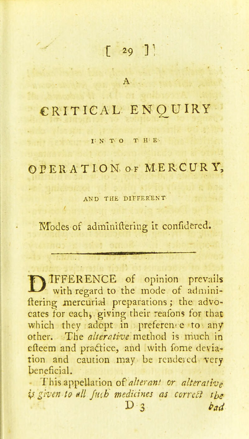 [ :*9.1H A CRITICAL ENQUIRY I! N T' O T- Hi E'- OPERATION of MERCURY, A*TD THE DIFFERENT / Modes of admlniftering it confidered. DIFFERENCE of opinion prevails with regard to the mode of admini- ftering mercuria-1 preparations; the advo- cates for each* gi^g their reafons for that which they adopt in preference to any other. The alterative method is much in efteem and practice, and with fome devia- tion and caution may be rendered very beneficial. This appellation of alterant or alterative y given to all /tub medicines as correft tbs