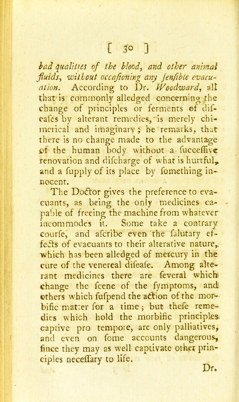 [ 3° 3 bad qualities of the blood, and other animal fluids, without occafioning any Jenfible evacu- ation. According to Dr. Woodward, all J bat is commonly alledged concerning the change of principles or ferments of dif- eafes by alterant remedies,'is merely chi- merical and imaginary ; he remarks, thut there is no change made to the advantage of the human body without a fucceffive renovation and difcharge of what is hurtful, and a fupply of its place by fomething. in- nocent. The Doftor gives the preference to eva- cuants, as being the only medicines ca- pable of freeing the machine from whatever incommodes it. Some take a contrary Courfe, and afcribe even the falutary ef- fects of evacuants to their alterative nature,, which has been alledged of mercury in the cure of the venereal difeafe. Among alte- rant medicines there are feveral which change the fcene of the fymptoms, and ethers which fufpend the action of the mor- bific matter for a time ; but thele reme- dies which hold the morbific principles, captive pro tempore, are only palliatives, and even on fome accounts dangerous, fince they may as well captivate other prin- ciples neceflary to life, Dr.