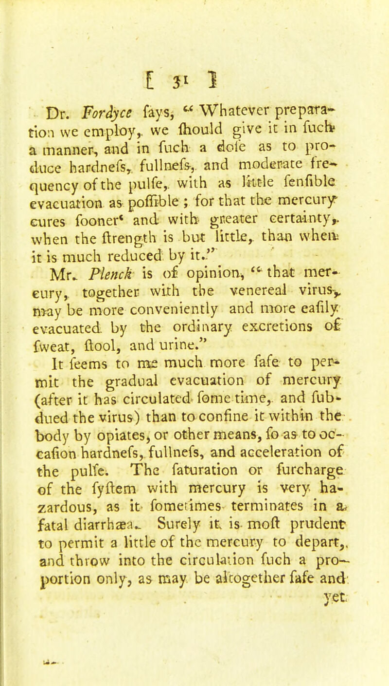 Dr. Fordyce fays,  Whatever prepara- tion we employ,, we mould give it in fuck a manner, and in fuch a dole as to pro^ duce hardnefs,, fullnefs-,. and moderate fre- quency of the pulfe,. with as little fenfible evacuation as poffible ; for that the mercury* cures fooner* and with gr.eater certainty,, when the ftrength is but little,, than whert it is much reduced by it.'* Mr. Flmck is of opinion,  that mer- cury, together with the venereal virus-,, may be more conveniently and more eafily evacuated, by the ordinary excretions of fweat, ftool, and urine. It feems to me much more fafe to per- mit the gradual evacuation of mercury (after it has circulated fome time,, and fub* dued the virus) than to confine it within the body by opiates* or other means, fo as to oc- cafion hardnefs, fullnefs, and acceleration of the pulfe. The faturation or furcharge of the fyftem with mercury is very, ha- zardous, as it fometimes terminates in a* fatal diarrhaea.. Surely it, is- moft prudent to permit a little of the mercury to depart,, and throw into the circulation fuch a pro- portion only, as may. be altogether fafe and yet.