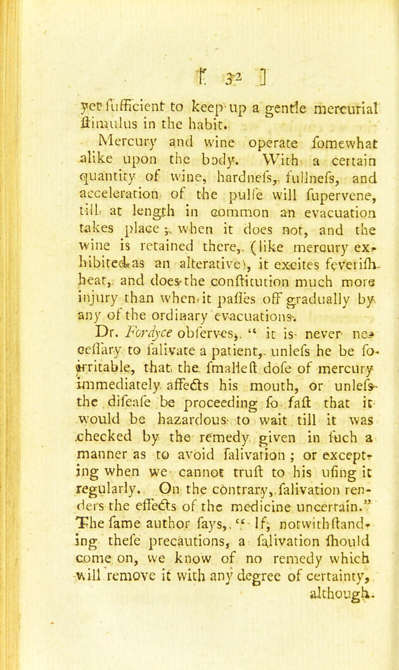t r- ] yetfufficienr to keep up a gentle mercurial Aimulus in the habit.. Mercury and wine operate fomewhat alike upon the body. With a certain quantity of wine, hardnefs,, fullnefs, and acceleration of the pulfe will fupervene, till at length in common an evacuation takes place when it does not, and the wine is retained there,, (like mercury ex.- hibited*as an alterative), it excites feverinY heat,, and does-the conftitution much more injury than when.it pafles off gradually by, any of the ordinary evacuations-. Dr. Fordyce obfervesj,  it is- never ne* cellary to ialivate a patient,, unlefs he be fo- irritable, that. the. fm a lie ft dofe of mercury immediately affects his mouth, or unlefs- the difeafe be proceeding fo fall that it would be hazardous- to wait till it was .checked by the remedy, given in fuch a manner as to avoid falivation ; or exceptr jng when we cannot truft to his ufing it regularly.. On the contrary,.falivation ren- ders the effects of the medicine uncerrain. The fame author fays,.c<If; notwithftand*- ing thefe precautions, a falivation fhould come on, we know of no remedy which will remove it with any degree of certainty, although.