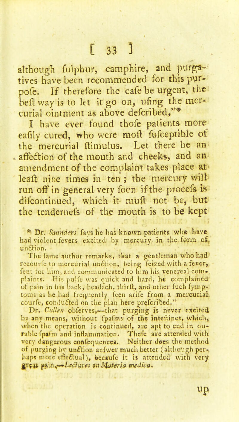 although fulphur, camphire, and purgs- tives have been recommended for this pur- pofe. If therefore the cafe be urgent, th* beft way is to let it go on, ufing the mer- curial ointment as above defcribed/'* I have ever found thofe patients more eafily cured, who were moft fufceptible ot the mercurial ftimulus. Let there be an . affection of the mouth and cheeks, and an amendment of the complaint takes place at leaft nine times in ten ; the mercury wilt run ofFin general very foon if the procefs is difcontinued, which it mult not be, but the tendernefs of the mouth is to be kept * Dr. Saunders favs he lias known patients whe have had violent fevers excited by mercury in the farm of. un&ion. The fame author remarks, that a gentleman who had recourfe to mercurial uncYion, being feized with a fever, fent tor him, and communicated to him his venereal com« plaints. His pulfc was quick and hard, he complained of pain in It is back, headach, thirft, and other fuch fymp- toms as he bad frequently feen arife from a mercurial courfe, comlufted on the plan here prefcribed. Dr. Cullen obferves,—-that purging is never excited by any means, without fpafms of the intefiines, which, when the operation is continued, arc apt to end in du- rable fpafm and inflammation. Thefe are attended with very dangerous conferences. Neither does the method of purging by unftion anfwer much better (although per- haps more erre6lual), becaufe it is attended with very grew p$\n^~leciuies on Materia tntdii&i Up