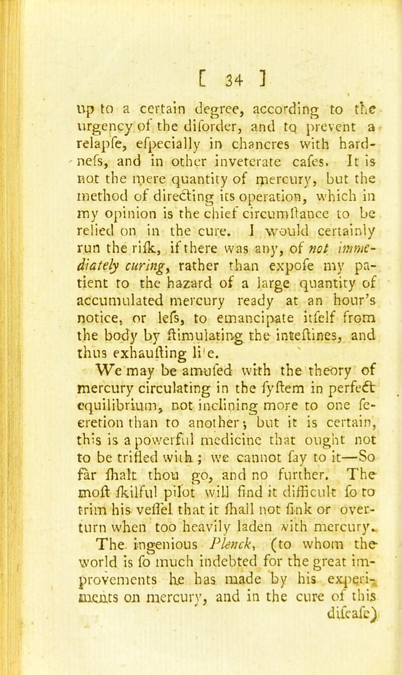 up to a certain degree, according to tic urgency of the diforder, and tq prevent a relapfe, efpecially in chancres with hard- nefs, and in other inveterate cafes. It is not the mere quantity of ruercury, but the method of directing its operation, which in my opinion is the chief circumllance to be relied on in the cure. J would certainly run the rifk, if there was any, of not imme- diately curing) rather than expofe my pa- tient to the hazard of a large quantity of accumulated mercury ready at an hour's notice} or lefs, to emancipate itfelf from the body by Simulating the inteftines, and thus exhaufting li'e. We may be a muled with the theory of mercury circulating in the fyftem in perfect equilibrium, not inclining more to one fe- eretion than to another*, but it is certain, this is a powerful medicine that ought not to be trifled wiik; we cannot fay to it—So far malt thou go, and no further. The moll fkilful pilot will find it difficult fo to trim his- veflel that it mall not fink or over- turn when too heavily laden with mercury.. The. ingenious Pknck, (to whom the world is fo much indebted for the great im- provements he has made by his experi- ments on mercury, and in the cure of this difcafe).