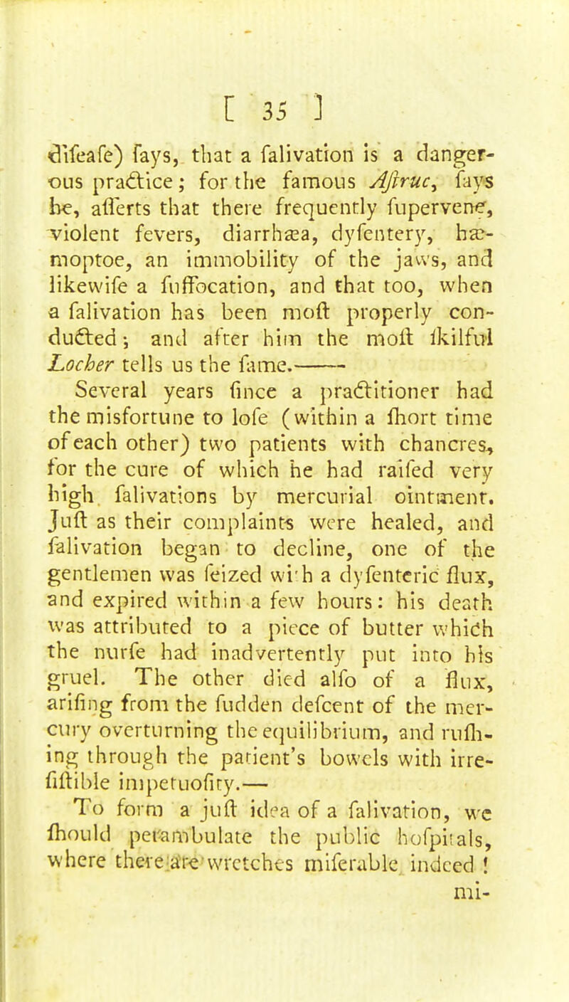 difeafe) fays, that a falivation is a danger- ous pra<ftice; for the famous AJlruc^ fays be, afferts that there frequently fupervene, violent fevers, diarrhsea, dyfentery, hx- moptoe, an immobility of the jaws, and likewife a fuffbcation, and that too, when a falivation has been raoft properly con- ducted \ and after him the molt ikilful Locher tells us the fame. Several years fince a practitioner had the misfortune to lofe (within a fhort time of each other) two patients with chancres, for the cure of which he had railed very high falivations by mercurial ointment. Juft as their complaints were healed, and falivation began to decline, one of the gentlemen was feized wi'h a dyfenteric flux, and expired within a few hours: his death was attributed to a piece of butter which the nurfe had inadvertently put into his gruel. The other died alfo of a flux, arifing from the fudden defcent of the mer- cury overturning the equilibrium, and mill- ing through the patient's bowels with irre- fiftible impetuofity.— To form a juft idea of a falivation, we mould perambulate the public hofphals, where there are wretches miferable indeed ! mi-