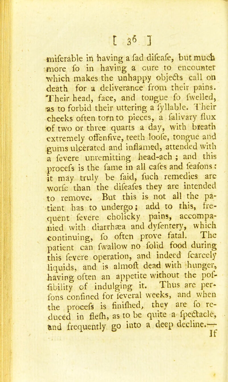 tniferable in having a fad difeafe, but much more fo in having a cure to encounter •which makes the unhappy objects call on death for a deliverance from their pains. Their head, face, and tongue fo fwellcd, <as to forbid their uttering a Syllable. Their cheeks often torn to pieces, a falivary flux of two or three quarts a day, with bieath extremely offenfive, teeth loofe, tongue and gums ulcerated and inflamed, attended with a fevere unremitting head-ach ; and this procefs is the fame in all cafes and feafons : it may truly be faid, fuch remedies are worfe than the difeafes they are intended to remove. But this is not all the pa- tient has to undergo; add to this, fre- quent fevere cholicky pains, accompa- nied with diarrhaea and dyfentery, which continuing, fo often prove fatal. The patient can fwallow no folid food during this fevere operation, and indeed fcarcely liquids, and is almoft dead with hunger, having often an appetite without the pof- fibility of indulging it. Thus are per* ions confined for feveral weeks, and when the procefs is finiflied, they are fo re- duced in flefli, as to be quite a fpedtacle, tmd frequently go into a deep decline.—