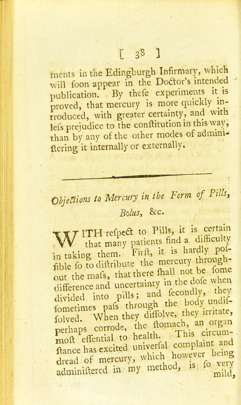 [ 33 ] ments in the Edingburgh Infirmary, which will foon appear in the Doctor's intended publication. By thefe experiments it is proved, that mercury is more quickly in- troduced, with greater certainty, and with lefs prejudice to the conftitution m this way, than by any of the other modes of admini- Itering it internally or externally. Objections to Mercury in the Form of Pills, Bolus, &c. WITH refpea to Pills, it is certain that many patients find a difficulty in taking them. Firft, it is hardly pof- fibk forodiftribute the mercury through- out themafs, that there fhall not be fome difference and uncertainty in the dofe when divided into pills; and fecondly, they fometimes pafs^ through the body und f- dread ot mercur>, . adminiftered inv my method, is