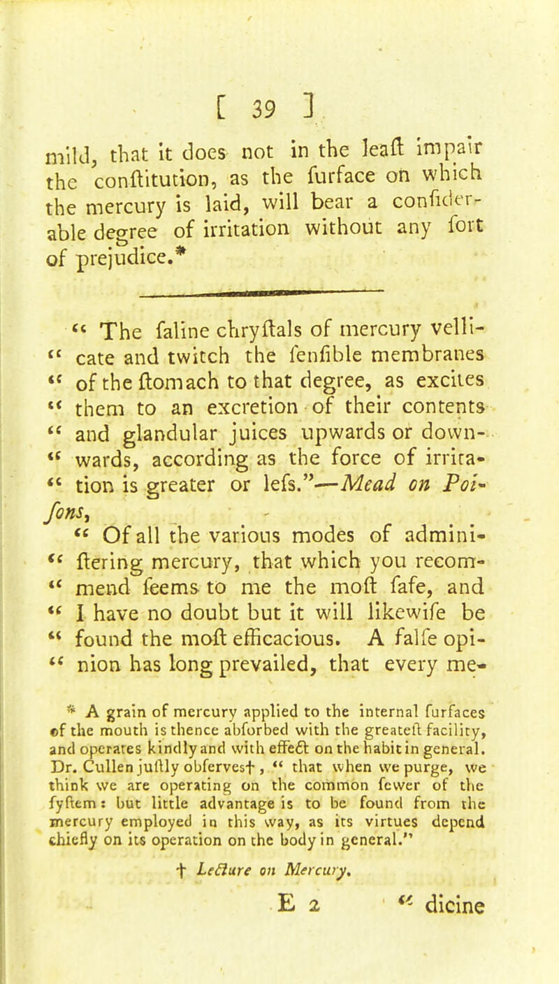 mild, that it does not in the lean1 impair the conftitution, as the furface oh which the mercury is laid, will bear a consider- able degree of irritation without any fort of prejudice.*  The faline chryftals of mercury vellt-  cate and twitch the fenfible membranes  of the ftomach to that degree, as excites  them to an excretion of their contents  and glandular juices upwards or down--  wards, according as the force of irrira-  tion is greater or lefs.—Mead on Pol- fons,  Of all the various modes of admini- <( ftering mercury, that which you reeorrr-  mend feems to me the mo-ft fafe, and  I have no doubt but it will likewife be  found the moft efficacious. A falfe opi-  nion has long prevailed, that every me- * A grain of mercury applied to the internal furfaces of the mouth is thence abforbed with the greateft facility, and operates kindlyand with effeft on the habit in general. Dr. Cullen jullly obfervesf >  that when we purge, we think we are operating on the common fewer of the fyftem: but little advantage is to be found from the mercury employed in this way, as its virtues depend chiefly on its operation on the body in general. f Leclure on Mercury. dicine