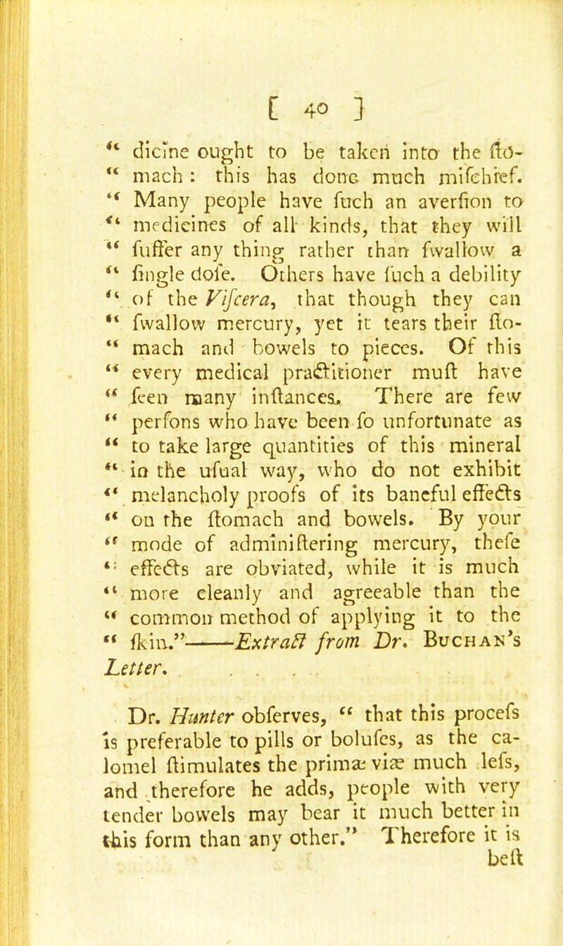  dicine ought to be taken into the fto-  mach : this has done much mifehref.  Many people have fuch an averfion to *4 medicines of all kinds, that they will *' fuffer any thing rather than fwallow a ** frngle dole. Others have luch a debility  of the Vifcera, that though they can w fwallow mercury, yet it tears their flo- ** mach and bowels to pieces. Of this  every medical practitioner rauft have w feen naany inftancea. There are few  perfons who have been fo unfortunate as  to take large quantities of this mineral  in the ufual way, who do not exhibit *' melancholy proofs of its baneful effects 4< on the ftomach and bowels. By your '* mode of adminiftering mercury, thefe <; effects are obviated, while it is much  more cleanly and agreeable than the  common method of applying it to the  {kml* Extraft from Dr. Buchan's Letter. . . Dr. Hunter obferves,  that this procefs Is preferable to pills or bolufes, as the ca- lomel ftimulates the prima; vise much lefs, and .therefore he adds, people with very tender bowels may bear it much better in (his form than any other. Therefore it is