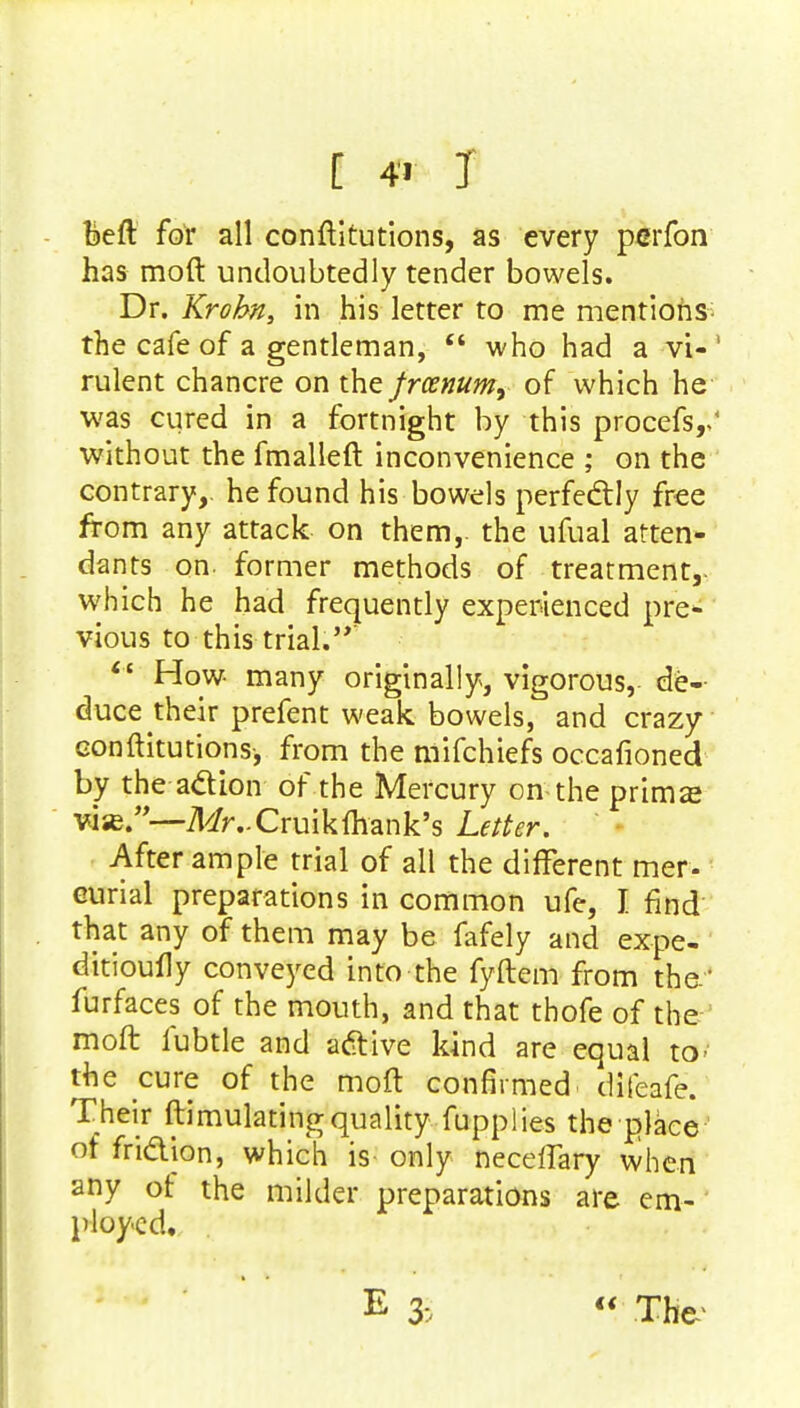 [ 4 T beft for all conftitutions, as every peiTon has moft undoubtedly tender bowels. Dr. Krobn, in his letter to me mentions the cafe of a gentleman,  who had a vi- rulent chancre on the frcenum, of which he was cured in a fortnight by this procefs,, without the fmalleft inconvenience ; on the contrary,, he found his bowels perfectly free from any attack on them,, the ufual atten- dants on- former methods of treatment,- which he had frequently experienced pre- vious to this trial.  How many originally, vigorous, de- duce their prefent weak bowels, and crazy conftitutions, from the mifchiefs occafioned by the action of the Mercury on the prima? vise.—MvCruikihank's Letter. After ample trial of all the different mer- eurial preparations in common ufe, I find that any of them may be fafely and expe- ditioufly conveyed into the fyftem from the.' furfaces of the mouth, and that thofe of the moft fubtle and active kind are equal to- the cure of the moft confirmed difeafe. Their ftimulatingquality fupplies the place ' of friction, which is only neceflary when any of the milder preparations are em- ployed.  The*
