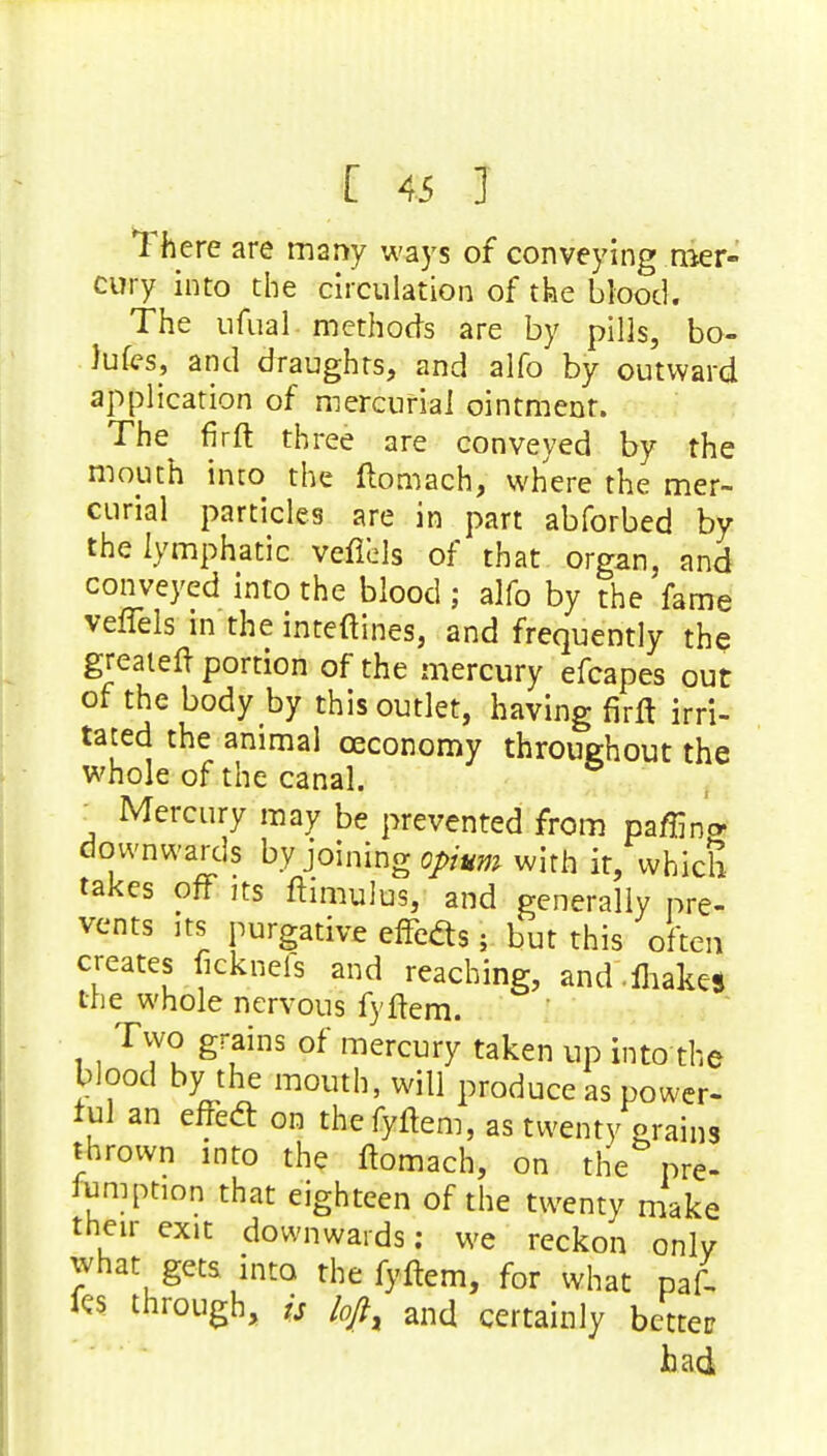 1 here are many ways of conveying mer- cury into the circulation of the blood. The ufual methods are by pills, bo- Jufes, and draughts, and alfo by outward application of mercurial ointment. The firft three are conveyed by the mouth into the ftomach, where the mer- curial particles are in part abforbed by the lymphatic veflels of that organ, and conveyed into the blood; alfo by the fame veffels in the inteftines, and frequently the greaieft portion of the mercury efcapes out of the body by this outlet, having firft irri- tated the animal ceconomy throughout the whole of the canal. : Mercury may be prevented from paffing downwards by joining opium with it, which takes of? its ftimulus, and generally pre- vents its purgative effects p but this often creates fieknefs and reaching, and ihakes the whole nervous fyftem. Two grains of mercury taken up into the blood by the mouth, will produce as power- ful an effedt on the fyftem, as twenty erains thrown into the ftomach, on the pre- emption that eighteen of the twenty make then- exit downwards; we reckon only what gets into the fyftem, for what paf- fes through, is kfl% and certainly better had