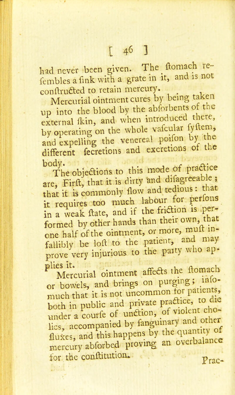 had never been given. The • ftomach re- fembles a fink with a grate in it, and is not conftru&ed to retain mercury. < Mercurial ointment cures by being taken up into the blood by the abforbents of the external fkin, and when introduced there, by operating on the whole vafcular fyftem, and expelling the venereal poifon by the different fecretions and excretions of the b°The objedions to this mode of practice are, Firft that it is dirty and diiagreeablej that it is commonly flow and tedious: that it requires too much labour for perfons in a weak ftate, and if the fridion is per- formed by other hands than their own, that one half of the ointment, or more, muft in- fallibly be loft to the patient, and may prove very injurious to the paity who ap- Pl Mercurial ointment affedts the ftomach or bowels, and brings on purging; inio- much that it is not uncommon tor patient both in public and J>&}c?>*0?* under a courfe of unftion, of violent cho- res, accompanied by fangumary and othei fluxes, and this happens by the^ mercury abforbed proving an oveibalance for the conftitutioo.