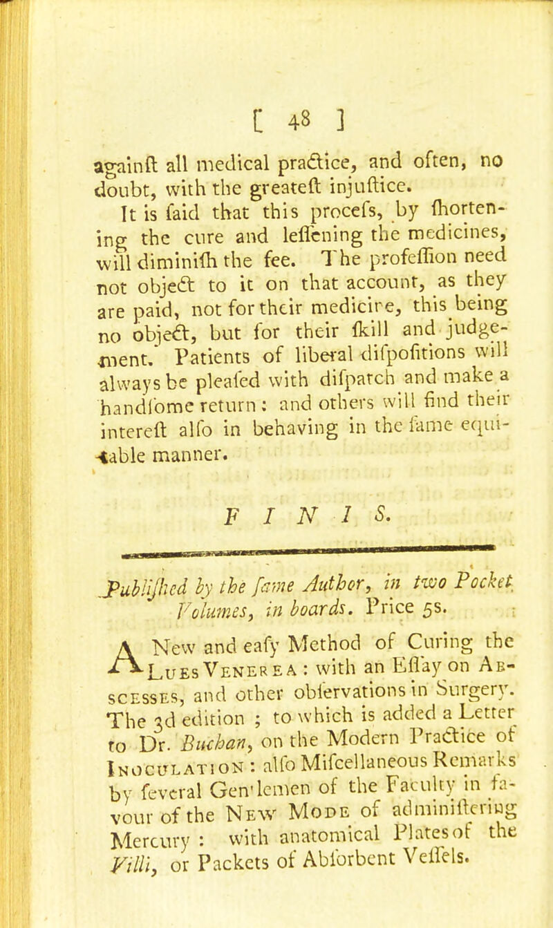[ 43 ] again ft all medical practice, and often, no doubt, with the greateft injuftice. It is (aid that this procefs, by Ihorten- ing the cure and leflcning the medicines, will diminim the fee. The profeffion need not object to it on that account, as they are paid, not for their medicire, this being no obiect, but for their fkill and judge- went. Patients of liberal difpofitions will always be pleaied with difpatch and make a handi'ome return: and others will find their intereft alfo in behaving in the fame equi- table manner. FINIS. .Pubiijked by the fume Author, in two Pocket Volumes, in boards. Price 5s. ANew and eafy Method of Curing the Lues Venerea : with an Eflay on Ab- scesses, and other obiervations in Surgery. The 3d edition ; to which is added a Letter to Y)x. Buchan, on the Modern Practice of Inoculation : alfo Mifcellaneous Remarks by feveral Gen'lemen of the Faculty in fa- vourofthe New Mode of ailminiltcnug Mercury : with anatomical Plates of the Villi, or Packets of Ablbrbent Veffels.