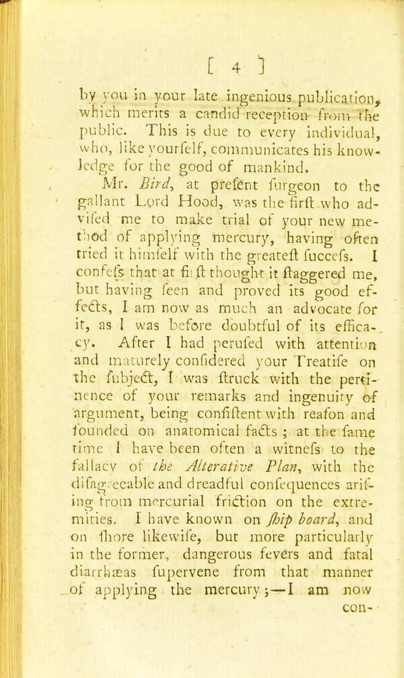 by you in your late ingenious publication, which merits a candid reception from the public. This is due to every individual, who, like yourfelf, communicates his know- ledge for the good of mankind. Mr. Bird, at prefent furgeon to the gallant Lord Hood, was the firft who ad- vifed me to make trial of your new me- t!iod of applying mercury, having often tried it himfelf with the greateft fuccefs. I confeft that at fiijt■thought it ftaggered me, but having feen and proved its good ef- fects, I am now as much an advocate for it, as I was before doubtful of its effica- cy. After I had perufed with attention and maturely confidered your Treatife on the fubject, t was (truck with the perti- nence of your remarks and ingenuity o-f argument, being confident with reafon and founded on anatomical facts ; at the fame time I have been often a witnefs to the fallacy of the Alterative Plan, with the difagreeable and dreadful confequences aril- ino- from mercurial friction on the extre- Cj mities. I have known on Jhip board, and on fliore like wife, but more particularly in the former, dangerous fevers and fatal diarrheas fupervene from that manner _. of applying the mercury j—I am now con-