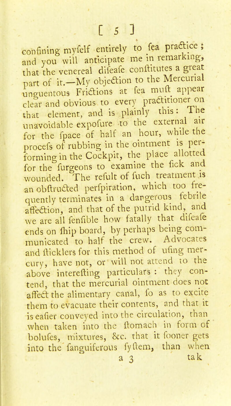 confining myfelf entirely to fea practice ; and you will anticipate me in remarking, that the venereal difeafe conftitutes a great part of it.—My objection to the Mercurial ineuentous Fridions at fea muft appear clear and obvious to every praditioner on that element, and is plainly this: 1 he unavoidable expofure to the external air for the fpace of half an hour, while the procefs of rubbing in the ointment is per- forming in the Cockpit, the place allotted for the furgeons to examine the fick and wounded. The refult of fuch treatment is anobftrudted perforation, which too fre- quently terminates in a dangerous febrile affedtion, and that of the putrid kind, and we are all fenfible how fatally that difeafe ends on fliip board, by perhaps being com- municated to half the crew. Advocates and {Ticklers for this method of ufmg mer- cury, have not, or will not attend to the above interefting particulars : they con- tend, that the mercurial ointment does not affeft the alimentary canal, fo as to excite them to evacuate their contents, and that it iseafier conveyed into the circulation, than when taken into the ftomach in form of bolufes, mixtures, &c. that it fooner gets into the fanguifcrous fyftem, than when a 3 tak