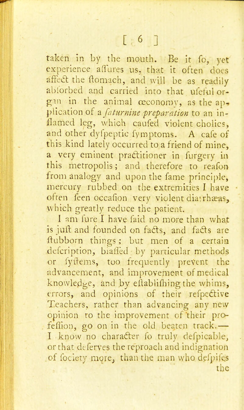 taken in by the mouth. Be it fo, yet experience a (lures us. that it often docs affect the ftomach, and will be as readily ablbrbed and carried into that ufeful or- gan in the animal ceconorov, as the ap-> plication of a faturnine -preparation to an in- flamed leg, which caufed violent cholics, and other dyfpeptic fymptoms. A cafe of this kind lately occurred to a friend of mine, a very eminent practitioner in furgery in this metropolis; and therefore to reafon from analogy and upon the fame principle, mercury rubbed on the extremities I have often feen occafion very violent diairhaeas, which greatly reduce the patient. I nm lure I have laid no more than what is juft and founded on facts, and facts are flubborn things; but men of a certain description, biaffed by particular methods or lytlems, too frequently prevent the advancement, and improvement of medical knowledge, and by eftablifhing the whims, errors, and opinions of their refpective Teachers, rather than advancing any new opinion ro the improvement of their pro- feffion, go on in the old beaten track.— I know no character fo truly defpicable, or that dtferves the reproach and indignation of fociety more, than the man who defpifes the