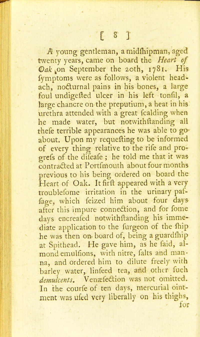 A young gentleman, a midftiipman, aged twenty years, came on board the Heart of Oak bon September the 20th, 1781. His fymptoms were as follows, a violent head- ach, nocturnal pains in his bones, a large foul undigefted ulcer in his left tonfil, a large chancre on the preputium, a heat in his urethra attended with a great fcalding when he made water, but notwithftanding all thefe terrible appearances he was able to go^ about. Upon my requeuing to be informed of every thing relative to the rife and pro- grefs of the difeafe ; he told me that it was contracted at Portfmouth about four months previous to his being ordered on board the Heart of Oak. Itfirft appeared with a very troublefome irritation in the urinary paf- fage, which feized him about four days- after this impure connection, and for fome days encreafed notwithftanding his imme- diate application to the furgeon of the fhip he was then on. board of, being a guardfhip at Spithead. He gave him, as he faid, al- mond emulfions, with nitre, falts and man- na, and ordered him to dilute freely with barley water,, linfeed tea, aiid other fuch demulcents. Venasfection was not omitted. In the courfe of ten days, mercurial oint- ment was ufed very liberally on his thighs, lor