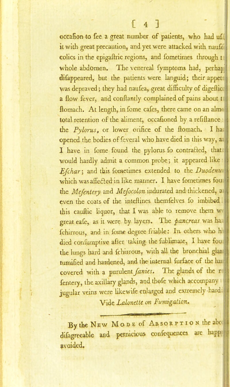 [43 occafion to fee a great number of patients, who had u£. it with great precaution, and yet were attacked with nau colics in the epigaftric regions, and fometiraes through t whole abdomen. The venereal fymptoms had, perha' difappeared, but the patients were languid; their appei was depraved; they had naufea, great difficulty of digeftic a flow fever, arid conftantly complained of pains about t ftomach. At length, in fome cafes, there came on an almi total retention of the aliment, occafioned by a refiflance the Pylorus, or lower orifice of the flomach. I ha opened the bodies of feveral who have died in this way, a: I have in fome found the pylorus fo contracted, that would hardly admit a common probe; it appeared like Bfchar', and this fometimes extended to the Duodenu which was affected in like manner. I have fometimes fou the Mefentery and Mefocolon indurated and thickened, a even the coats of the interlines themfelves fo imbibed , this cauflic liquor, that I was able to remove them w great eafe, as it were by layers. The pancreas was ha. fchirrous, and in fome degree friable: In others who h died confumptive after taking the fublimate, I have fou the lungs hard arid fchirrous, with all the bronchial glai tumified and hardened, and the internal furface of the lui covered with a purulent fanies. The glands of the t fentery, the axillary glands, and thofe which accompany I jugular veins were likewife enlarged and extremely hard. Vide Lalonette on Fumigation. By the New M o d e of Ab sorption the abc difagreeable and pernicious confequences are happ avoided.