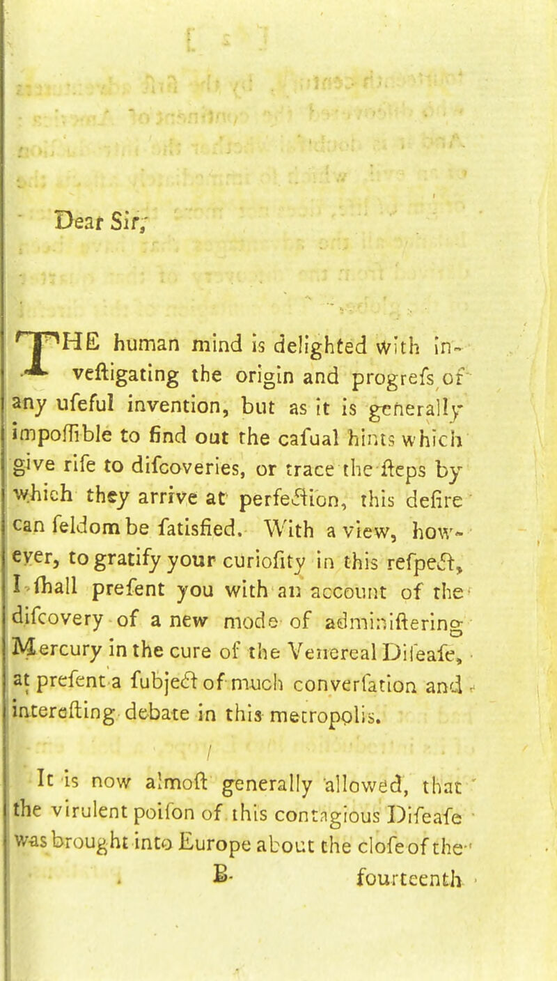 Dear Sir; HpHE human mind is delighted with in- veftigating the origin and progrefs or any ufeful invention, but as it is generally impofli-ble to find out the cafual hints which give rife to difcoveries, or trace the fteps by which they arrive at perfection, this defire can feldombe fatisfied. With a view, how- ever, to gratify your curiofity in this refpect, I fhall prefent you with an account of the- difcovery of a new mode of adminiftering Mercury in the cure of the Venereal Difeafe, at prefent a fubjeclofmuch converfation and ^ intercfting debate in this metropolis. ( It is now almoft generally allowed, that ' the virulent poifon of this contngious Difeafe ■ was brought into Europe about the clofeof the- fourteenth *