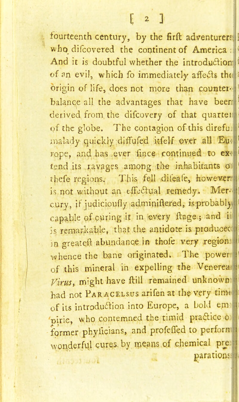 fourteenth century, by the firft adventurer^ who difcovered the continent of America: And it is doubtful whether the introduction; of an evil, which fo immediately afTe£h tho origin of life, does not more than counter- balance all the advantages that have been derived from the difcovery of that quarter of the globe. The contagion of this direfu.! malady quickly diffufed itfelf over all Eu- rope, and has ever fmce continued to ex-, tend its ravages among the inhabitants o thefe regions. This fell dileafe, however? h not without an effectual remedy. Mer- cury, if judicioufiy adminiftered, is probably capable of curing it in every ftage.; and ii is remarkable, that the antidote is producec 38 greateft abundance in thofe very region: whence the bane originated. The power of this mineral in expelling the Venerea' Virus, might have ftill remained unknown had not Paracelsus arifen at the very tim< of its introduction into Europe, a bold em Viric, who contemned the timid practice©: former phyiicians, and profeffed to perforn wonderful cures, by means of chemical pre.; parationd