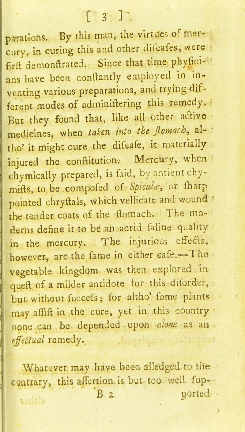 parations. By this man, the virtues oF mer- cury, in curing this and other difeafes, were firft demonstrated. Since that time phylici- ans have been conftantly employed in in- venting various preparations, and trying dif- ferent modes of adminiftering this remedy. But they found that, like all other aflive medicines* when taken into the Jlomach, ai- tho' it might cure the difeale, it materially injured the conftitution- Mercury, when chymically prepared, is faid, by antientchy- mifts, to be compofed of Spicule, or fharp pointed chryftals, which vellicatc and wound the tender coats of the ftomach. The mo- derns define it to be an acrid ialine quality in the mercury. The injurious effefts, however, are the fame in either cafe.—The vegetable kingdom was then explored in queft of a milder antidote for-this-diforder, but without fuccefs; for ahho' fome plants may aflift in the cure, yet in this country none can be depended upon ahnt as an effectual remedy. Whatever may have been alledged to the contrary, this affertion.is but too well fup- B 2 ported