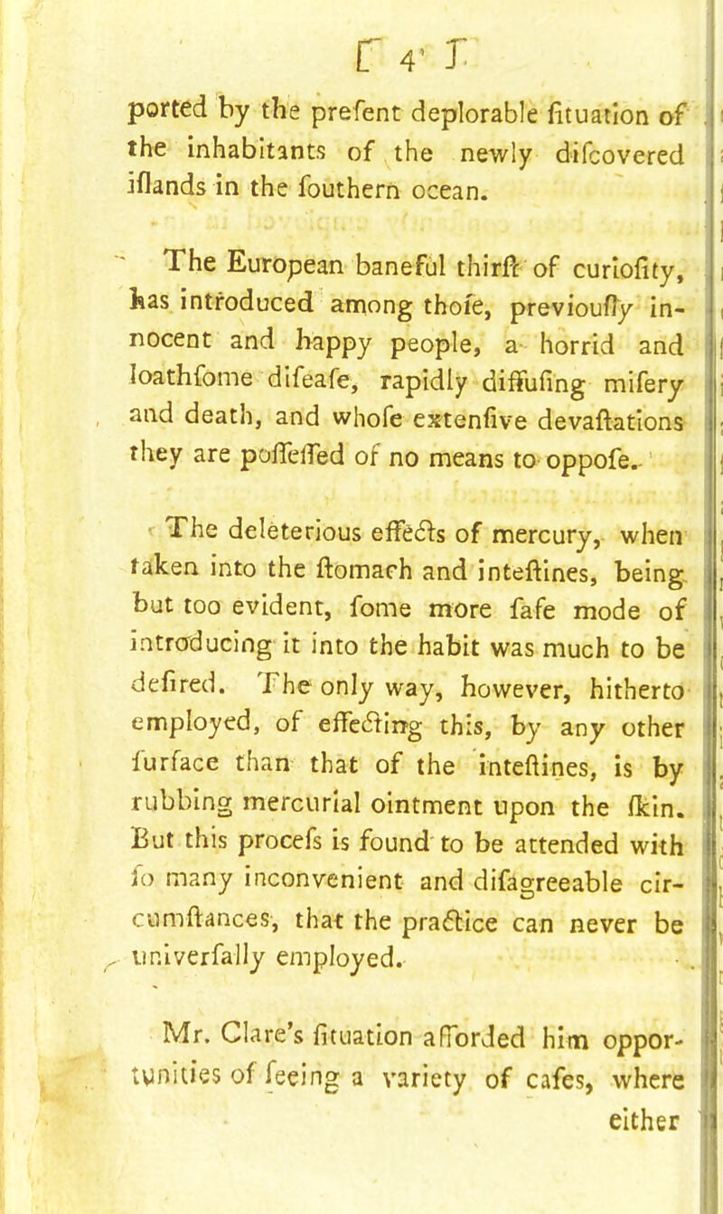r 4- j ported by the prefent deplorable fituation of the inhabitants of the newly difcovered jflands in the fouthern ocean. The European baneful thirft of curiofity, has introduced among thoie, previoufly in- nocent and happy people, a horrid and Ioathfome difeafe, rapidly diffufing mifery and death, and whofe extenfive devaftations they are poffefled of no means to oppofe.- The deleterious effects of mercury, when taken into the ftomach and inteftines, being but too evident, fome more fafe mode of introducing it into the habit was much to be defired. The only way, however, hitherto employed, of effecting this, by any other furface than that of the inteftines, is by rubbing mercurial ointment upon the /kin. But this procefs is found to be attended with fo many inconvenient and difagreeable cir- cumftances, that the practice can never be univerfally employed. Mr. Clare's fituation afforded him oppor- tunities of feeing a variety of cafes, where either