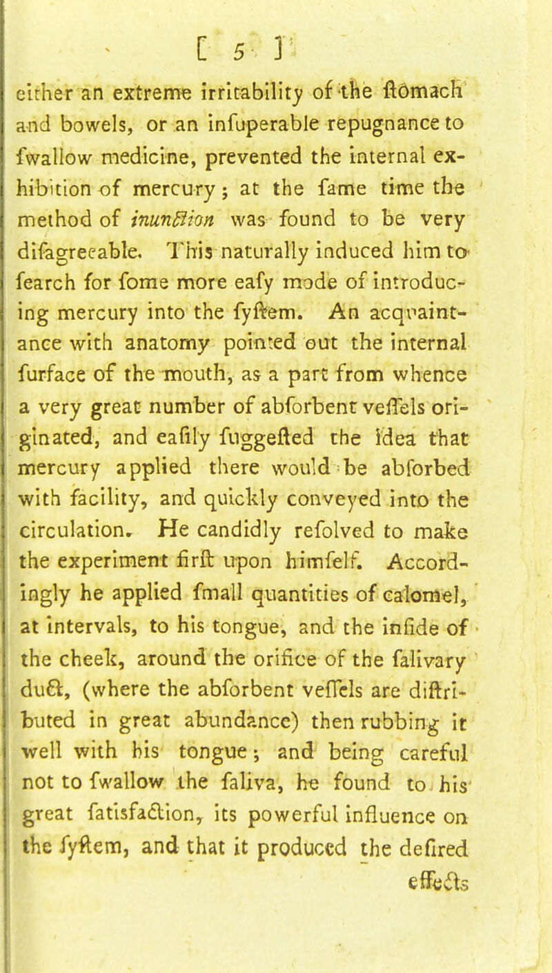 cirher an extreme irritability of the ftdmacH and bowels, or an infuperable repugnance to fwallow medicine, prevented the internal ex- hibition of mercury j at the fame time the method of inunflion was found to be very difagreeable. This naturally induced him to* fearch for fome more eafy mode of introduc- ing mercury into the fyfrem. An acqvaint- ance with anatomy pointed out the internal furface of the mouth, as a part from whence a very great number of abforbent velTels ori- ginated, and eafily fuggefted the idea that mercury applied there would be abforbed with facility, and quickly conveyed into the circulation. He candidly refolved to make the experiment firft upon himfelf. Accord- ingly he applied fmall quantities of calomel, at intervals, to his tongue, and the infide of the cheek, around the orifice of the falivary duel;, (where the abforbent vefTcls are diftri- buted in great abundance) then rubbing it well with his tongue •, and being careful not to fwallow the faliva, he found to his' great fatisfacYion, its powerful influence on the fyftem, and that it produced the defired effete