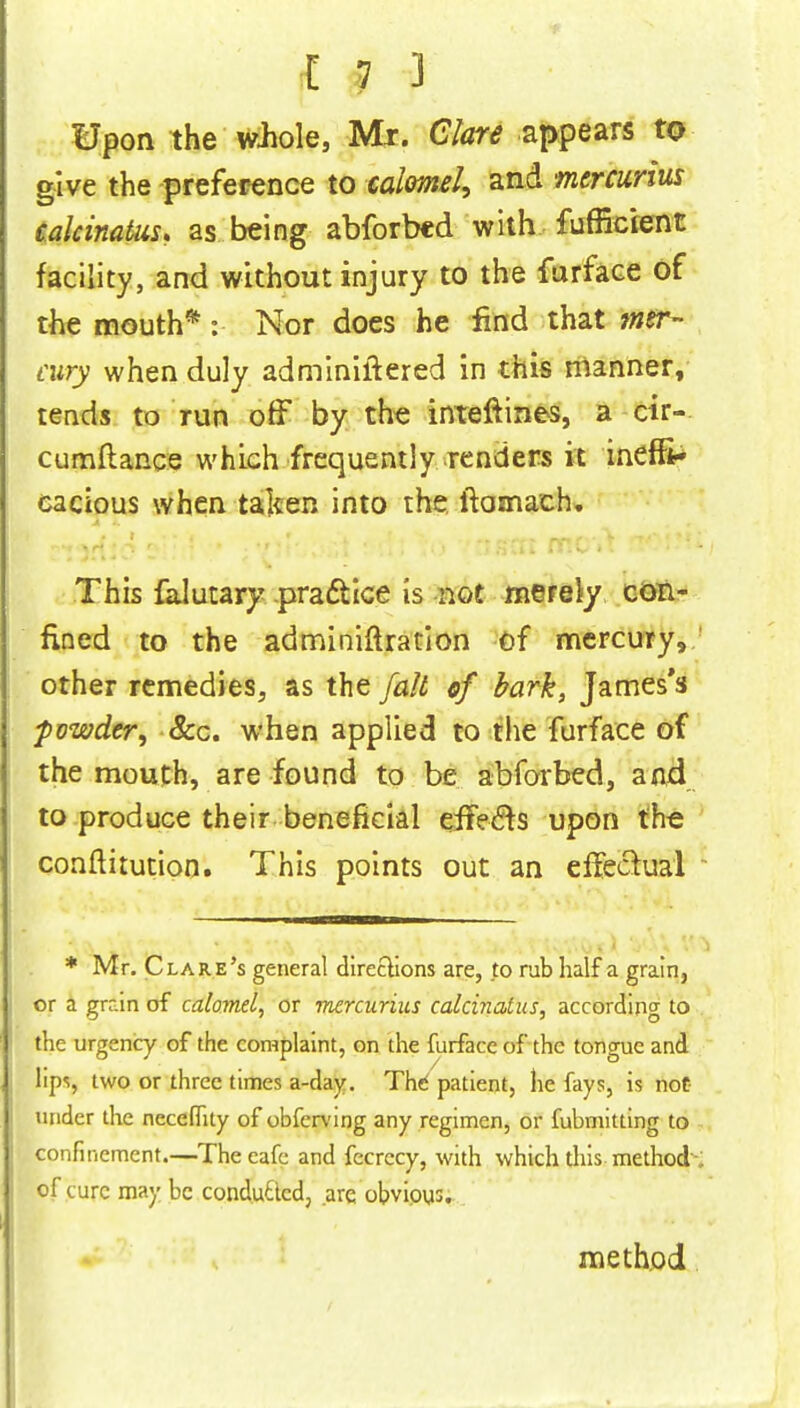 Upon the whole, Mr. Clare appears to give the preference to calomel, and mercurius calcinatiis, as being abforbed with fufficient facility, and without injury to the farface of the mouth*: Nor does he find that mer- cury when duly adminiftered in this manner, tends to run off by the interlines, a cir- cumftance which frequently renders it ineffi- cacious when taken into the ftamach. This falutary pracYice Is not merely con- fined to the administration of mercury, other remedies, as the fait of bark, James's powder, &c. when applied to the furface of the mouth, are found to be abforbed, and to produce their beneficial effects upon the conftitution. This points out an effectual * Mr. Clare's general directions are, to rub half a grain, or a grain of calomel, or mercurius calcviatus, according to the urgency of the complaint, on the furface of the tongue and lips, two or three times a-day. The* patient, he fays, is not- Wider the neceflity of obferving any regimen, or fubmitting to confinement.—Theeafe and fecrccy, with which this method - of cure may be conduced, are obvious. method