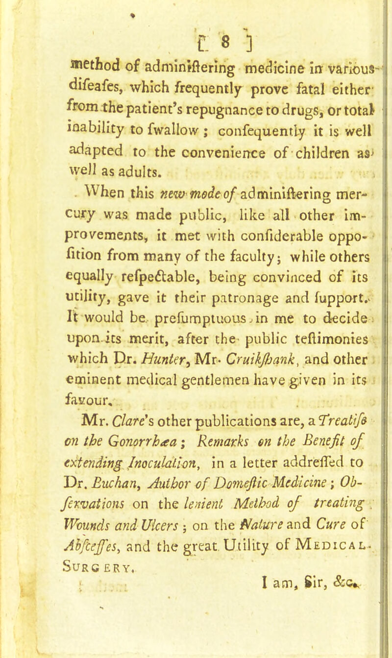 method of adminifrering medicine in varlous- difeafes, which frequently prove fatal either from the patient's repugnance to drugs, or total inability to fwallow ; confequently it is well adapted to the convenience of children as> well as adults. When this new mode of adminiftering mer- cury was made public, like all other im- provements, it met with confiderable oppo- fition from many of the faculty; while others equally refpedlable, being convinced of its utility, gave it their patronage and fupport.* It would be prefumptuous,in me to decide- upon.its merit, after the public teftimonies which Dr. Hunter, Mr- Cruikfoank, and other eminent medical gentlemen have given in its favour, Mr. Clare's other publications are, a Treatife on the Gonorrhoea; Remarks en the Benefit of extending Inoculation, in a letter addreffed to Dr. Euchant Author of Domeftic Medicine ; Ob- fervations on the lenient Method of treating ; Wounds and Ulcers ; on the Nature and Cure of Abfceffes, and the great. Utility of Medical- Surg ery. I am, Sir, &c*.