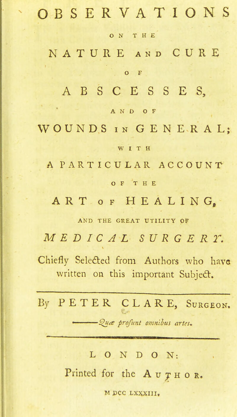 OBSERVATIONS ON THE NATURE and CURE ■ O F ABSCESSES, AND OF WOUNDS in GENERAL; WITH A PARTICULAR ACCOUNT OF THE ART of HEALING, AND THE GREAT UTILITY OF MEDICAL S U R G E R T. Chiefly Seleded from Authors who hava written on this important Subjedt. By PETER CLARE, Surgeon. Quts profunt omnibus artes. LONDON: Printed for the A u j h o r. M DCC LXXXIII.