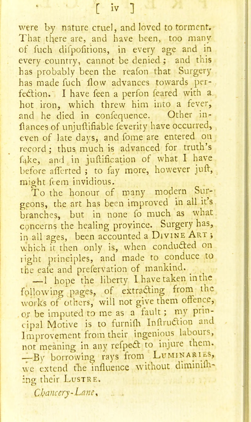 were by nature cruel, and loved to torment. That there are, and have been, too many of fuch difpofitions, in every age and in every country, cannot be denied ; and this has probably been the reafon that Surgery has made fuch flow advances towards per- fection. I have feen a perfon feared with a hot iron, which threw him into a fever, and he died in confequence. Other in- flances of unjuftifiable feverity have occurred, even of late days, and fome are entered on record ; thus much is advanced for truth's lake, and in juftification of what I have before afferted ; to lay more, however juft, might fcem invidious. To the honour of many modern Sur- geons, the art has been improved in all it's branches, but in none fo much as what, concerns the healing province. Surgery has, in all ages, been accounted a Divine Art j which it then only is, when conducted on right principles, and made to conduce to the eafe and prefervation of mankind. —1 hope the liberty I. have taken in the following pages, of extracting from the works of others, will not give them offence, or be imputed to me as a fault; my prin- cipal Motive is to furnifh InftrucYion and Improvement from their ingenious labours, not meaning in any refpedt to injure them. —By borrowing rays from Luminaries, we extend the influence without diminiuV ins; their Lustre. C franc'cry-Lane\