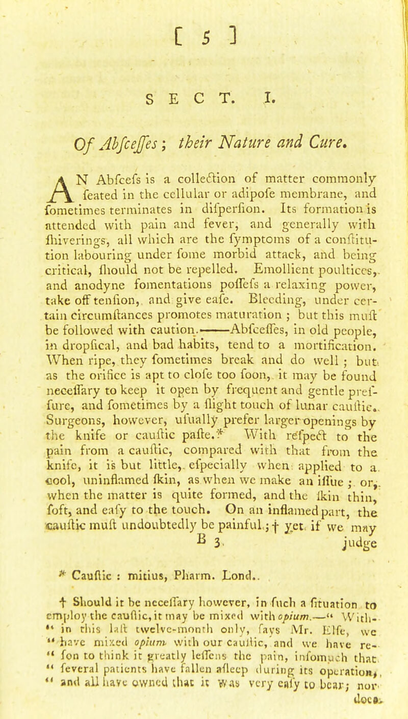 SECT. I. Of Abfcejfes; their Nature and Cure, AN Abfcefs is a collection of matter commonly feated in the cellular or adipofe membrane, and fometimes terminates in difperfion. Its formation is attended with pain and fever, and generally with Ihiverings, all which are the fymptoms of a conftitu- tion labouring under fome morbid attack, and being critical, fhould not be repelled. Emollient poultices,, and anodyne fomentations poflefs a relaxing power, take off tenfion,. and give eafe. Bleeding, under cer- tain circumftances promotes maturation ; but this mult be followed with caution.——Abfcefles, in old people, in dropfical, and bad habits, tend to a mortification. When ripe, they fometimes break and do well ; but as the orifice is apt to clofe too foon, it may be found neceflary to keep it open by frequent and gentle pref- fure, and fometimes by a flight touch of lunar cauflic.. Surgeons, however, uiually prefer larger openings by the knife or cauflic pafte.'* With relpeft to the pain from a cauflic, compared with that from the knife, it is but little,, efpecially when applied to a. cool, uninflamed (kin, as when we make an iflue ;. or^. when the matter is quite formed, and the Ikin thin, foft, and eafy to the touch. On an inflamed part, the cauflic muft undoubtedly be painful,; f yet. if we may B I- judge * Cauflic : mitius, Pharm. Lond.. ■f Should it be neceflary however, in fuch a fituation to employ the cauflic, it may be mixed with opium.—« With-- 11 in this la It twelve-month only, fays Mr. Elfe, wc have mixed opium with our cauflic, and we have re-  fon to think it greatly leflcns the pain, inibmuch that  feveral patients have fallen afleep during its operation*, u and all have owned that it was very cal'y to bear; nor does.