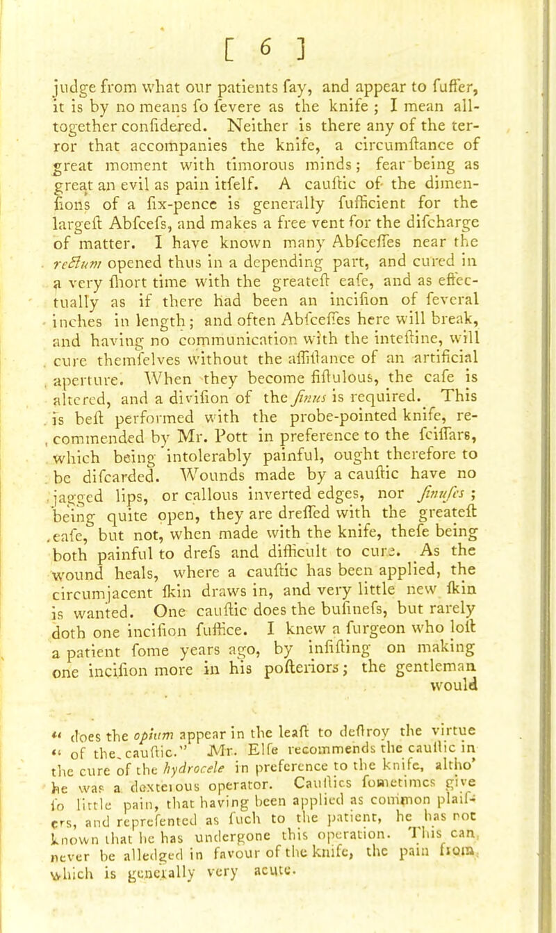 judge from what our patients fay, and appear to fufler, it is by no means fo fevere as the knife ; I mean all- together confidered. Neither is there any of the ter- ror that accompanies the knife, a circumftance of great moment with timorous minds; fear being as great an evil as pain itfelf. A cauftic of the dimen- sions of a fix-pence is generally fufficient for the largeft Abfcefs, and makes a free vent for the difcharge of matter. I have known many AbfcefTes near the re&um opened thus in a depending part, and cured in a very fhort time with the greateft eafe, and as effec- tually as if there had been an incifion of feveral inches in length; and often Abfceffes here will break, and having no communication with the interline, will . cure themfelves without the aftiftance of an artificial aperture. When they become fiftulous, the cafe is altered, and a divifion of the finus is required._ This . is bell performed with the probe-pointed knife, re- , commended by Mr. Pott in preference to the fcifTars, which being intolerably painful, ought therefore to be difcarded. Wounds made by a cauftic have no • jagged lips, or callous inverted edges, nor fwufes ; being quite open, they are dreffed with the greatefl: .eafe, but not, when made with the knife, thefe being both painful to drefs and difficult to cuec. As the wound heals, where a cauftic has been applied, the circumjacent fkin draws in, and very little new fkin is wanted. One cauftic does the bufinefs, but rarely doth one incifion fuffice. I knew a furgeon who loft a patient fome years ago, by infilling on making one incifion more in his pofteriors; the gentleman would *« does the opium appear in the leaf* to deflrov the virtue of the. cauftic. Mr. Elfe recommends the cautlic in the cure of the hydrocele in preference to the knife, altho' he was a. doxteious operator. Caullics fometimcs give fo little pain, that having been applied as common plail- Crs, and reprefented as fuoh to the patient, he has roc known that he has undergone this operation. 11ns can, never be alledged in favour of the knife, the pain horn which is generally very acute.