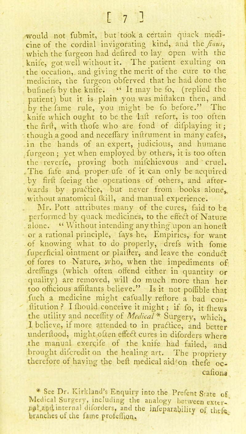 ■would not fubmit, but took a certain quack medi- cine of the cordial invigorating kind, and the Ji/ius, which the furgeon had delired to lay open with the knife, got well without it. The patient exulting on the occaiion, and giving the merit of the cure to the medicine, the furgeon obferved that he had done the bufinefs by the knife. It may be fo, (replied the patient) but it is plain you was miftaken then, and by the fame rule, you might be fo before. The knife which ought to be the laft refort, is too often the fir ft, with thofe who are fond of difplaying it; though a good and neceffary inftrument in many cafes, in the hands of an expert, judicious, and humane furgeon ; yet when employed by others, it is too often the reverie, proving both mifchievous and cruel. .The fafe and proper ufe of it can only be acquired by firft feeing the operations of others, and after- wards by practice, but never from books alone,, without anatomical (kill, and manual experience. Mr. Pott attributes many of the cures, faid to be. performed by quack medicine's, to the efiecT: of Nature alone. Without intending any thing- upon an honeft or a rational principle, fays he, Empirics, for want of knowing what to do properly, drefs with fome fuperficial ointment or plaifter, and leave the conduct of fores to Nature, .who, when the impediments of dreffings (which often offend either in quantity or quality) are removed, will do much more than her too officious affiftants believe. Is it not poffible that fuch a medicine might cafually reftore a bad con- ftitution ? I fliould. conceive it might; if fo, it fliews the utility and neceffity of Medical * Surgery, which I believe, if more attended to in practice, and better underftood, might often effect cures in diforders where the manual exercife of the knife had failed, and brought difcredit on the healing art. The propriety therefore of having the belt medical aid 'on thefe oc- cafiona * See Dr. Kirkland's Enquiry into the Prefcnt Srate of Medical Surgery, including the analogy between exter- XiflUDttinternal diforders, and the infeparability of tlicfe branches of the fame profeflion..