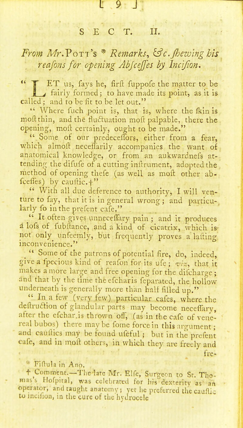 SECT. II. From Mr.Pott's * Remarks, &c.Jhewing his reafons for opening Abjcejfes by Incifwn. • T ET us, fays he, fir ft fuppofe the matter to be Jj 4 fairly formed; to have made its point, as it is called; and to be fit to be let out.  Where fuch point is, that is, where the fkin is moftthin, and the fluctuation moft palpable, there the opening, moft certainly, ought to be made. u Some of our predecefibrs, either from a fear, which almoft neceflarily accompanies the want of anatomical knowledge, or from an aukwardnefs at- tending the difufe of a cutting inftrument, adopted the method of opening thefe (as well as moft other ab- fceffes) by cauftic.f  With all due deference to authority, I will ven- ture to fay, that it is in general wrong ; and particu-_ larly fo in the prefent cafe.  It often gives unneceffary pain ; and it produces a lofs of fubftance, and a kind of cicatrix, which is- not onty unfccmly, but frequently proves a lafting inconvenience. •  Some of the patrons of potential fire, do, indeed, give a fpecious kind of reafon for its ufe ; viz, that it makes a more large and free opening for the difchar^e ; and that by the time theefcharis feparated, the hollow underneath is generally more than half filled up.  In a few (very few) particular cafes, where the deftrucfion of glandular parts may become neceffarv, after the cfchar.is thrown off, (as in the cafe of vene- real bubos) there may be fome force in this argument; and cauiHcs may be found ufeful 5 but in the prefent cafe, and in moft others, in which they are freely and fit?* • Fiftula in Ann. t Comment.—The late Mr. Elfc, Surgeon to St. Tho- mas'b Ilofpital, was celebrated for his dexterity as an operator, and taught anatomv, yet lie preferred thecauflk to incifion, in the cure of tlic hydrocele