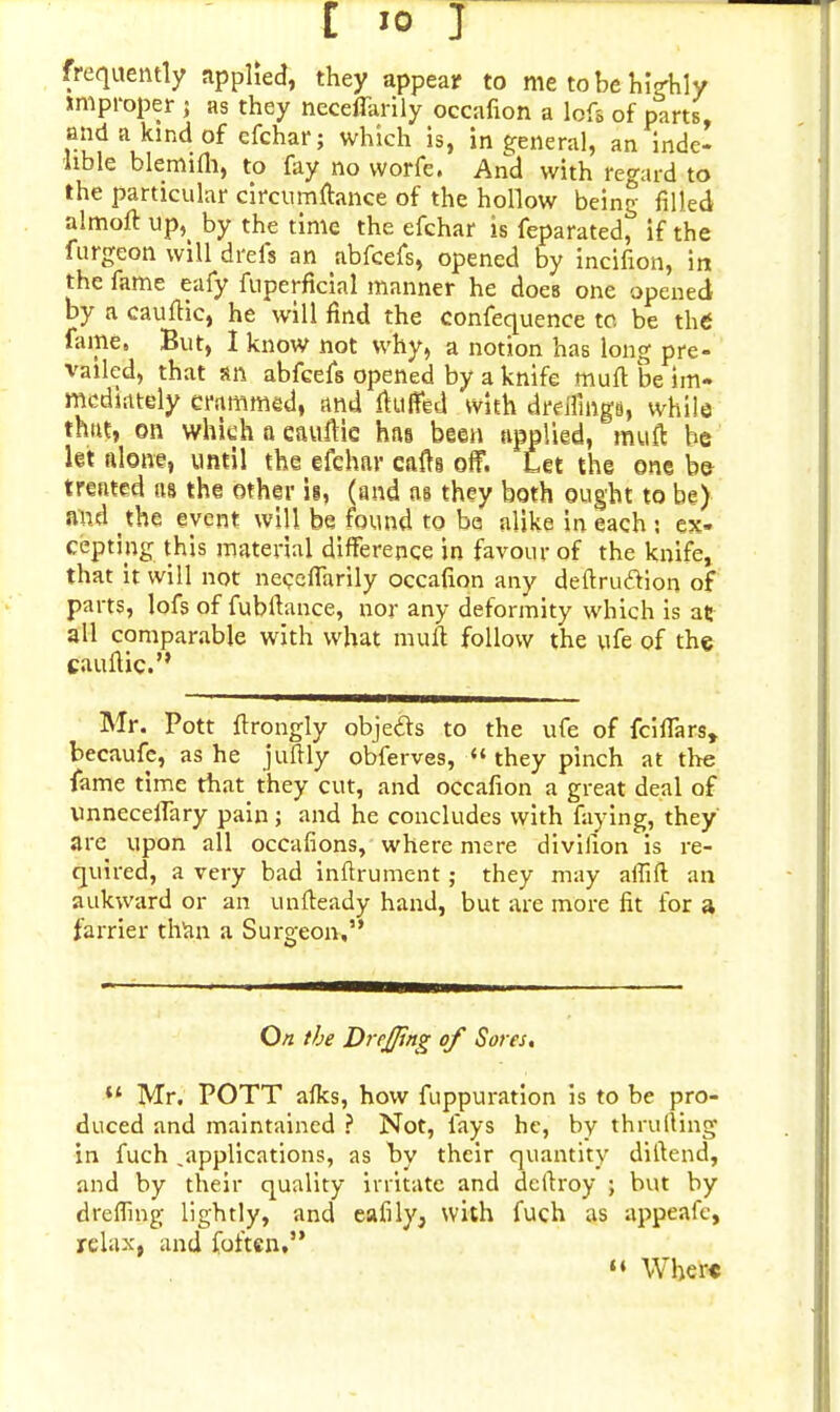 frequently applied, they appear to me to be highly improper j as they necefiarily occafion a lofs of parts, and a kind of efchar; which is, in general, an inde- lible blemifh, to fay no worfe. And with regard to the particular circumftance of the hollow being filled almoft up,( by the time the efchar is feparated, if the furgeon will drels an abfcefs, opened by incifion, in the fame eafy fuperficial manner he does one opened by a caufiic, he will find the confequence to. be the fame, But, I know not why, a notion has long pre- vailed, that sn abfcefs opened by a knife muft be im- mediately crammed, and fluffed with drdfings, while that, on whiehaeauftie has been applied, muft be let alone, until the efchar cafts off. Let the one be treated as the other is, (and as they both ought to be) and the event will be found to be alike in each ; ex- cepting this material difference in favour of the knife, that it will not necefiarily occafion any deftruclion of parts, lofs of fubftance, nor any deformity which is at all comparable with what muft follow the ufe of the cauftic. Mr. Pott ftrongly objeds to the ufe of fciffars, becaufe, as he juftly obferves,  they pinch at the fame time that they cut, and occafion a great deal of unneceffary pain; and he concludes with faying, they arc upon all occafions, where mere divilion is re- quired, a very bad inftrument; they may aflift an aukward or an unfteady hand, but are more fit for a farrier than a Surgeon, O/z the DrcJJing of Sores, u Mr, POTT aflts, how fuppuration is to be pro- duced and maintained ? Not, fays he, by thrulling in fuch .applications, as hy their quantity diftend, and by their quality irritate and dcitroy ; but by d re fling lightly, and eafily, with fuch as appeafc, relax, and foftcn, » Where