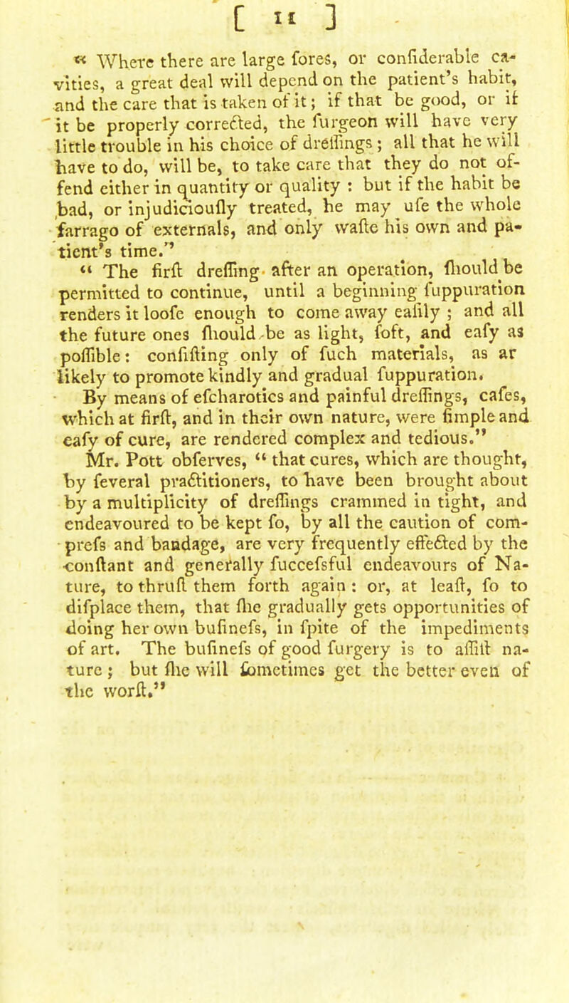 [ » ] « Where there are large fores, or confiderabie ca- vities, a great deal will depend on the patient's habit, and the care that is taken of it; if that be good, or if  it be properly corrected, the furgeon will have very little trouble in his choice of dreffings ; all that he will have to do, will be, to take care that they do not of- fend either in quantity or quality : but if the habit be bad, or injudicioufly treated, he may ufe the whole farrago of externals, and only wafte his own and pa- tient's time/'  The firft dreffing after an operation, fliould be permitted to continue, until a beginning fuppuration renders it loofe enough to come away eaiily ; and all the future ones fhould,-be as light, foft, and eafy as poffible: confifting only of fuch materials, as ar likely to promote kindly and gradual fuppuration. By means of efcharotics and painful dreffings, cafes, which at firft, and in their own nature, were fimpleand cafy of cure, are rendered complex and tedious. Mr. Pott obferves,  that cures, which are thought, by feveral practitioners, to have been brought about by a multiplicity of dreffings crammed in tight, and endeavoured to be kept fo, by all the caution of com- prefs and bandage, are very frequently effected by the •conftant and generally fuccefsful endeavours of Na- ture, to thrufl them forth again : or, at leaft, fo to difplace them, that flie gradually gets opportunities of doing her own bufinefs, in fpite of the impediments of art. The bufinefs of good furgery is to affill na- ture ; but flie will Sometimes get the better even of the worft.