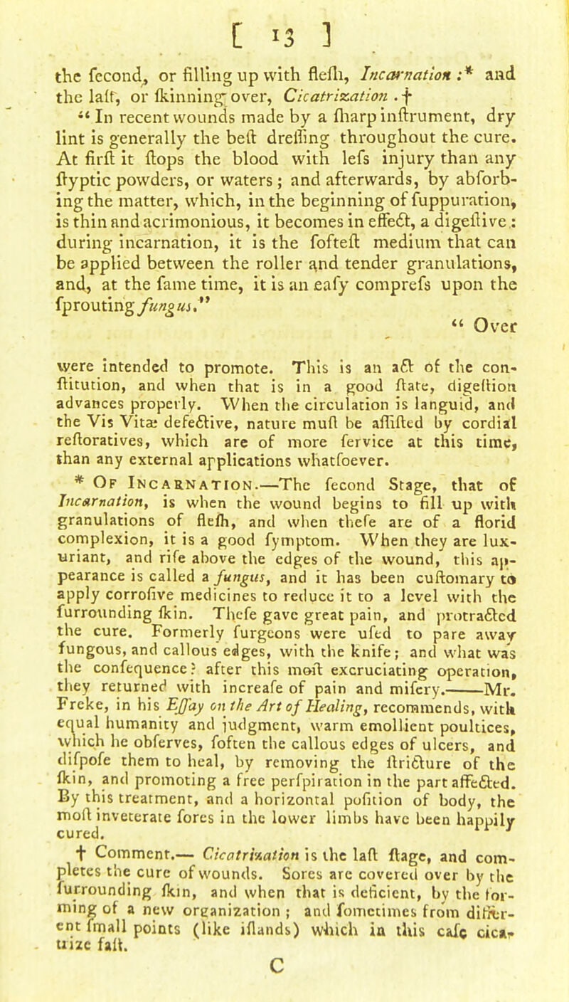 [ '3 ] the fecond, or filling up with flefli, InccH-narion ;* and the laff, or Ikinning-over, Cicatrization .f  In recent wounds made by a fharp inftrument, dry lint is generally the belt dreffing throughout the cure. At firft it flops the blood with lefs injury than any ftypticpowders, or waters; and afterwards, by abforb- ingthe matter, which, in the beginning of fuppuration, is thin and acrimonious, it becomes in effe£t, a digeflive.: during incarnation, it is the fofteft medium that can be applied between the roller and tender granulations, and, at the fame time, it is an eafy comprefs upon the fprouting fung us /'  Over were intended to promote. This is an a£t of the con- fhtution, and when that is in a good flare, digeftiort advances properly. When the circulation is languid, and the Vis Vita; defective, nature mufl be afiifted by cordial refloratives, which are of more fervice at this time, than any external applications whatfoever. * Of Incarnation.—The fecond Stage, that o£ Incarnation, is when the wound begins to fill up with granulations of flefh, and when thefe are of a florid complexion, it is a good fymptom. When they are lux- uriant, and rife above the edges of the wound, this ap- pearance is called a fungus, and it has been cuftomary to apply corrofive medicines to reduce it to a level with the furrounding fkin. Thcfe gave great pain, and protracted the cure. Formerly furgcons were ufed to pare away- fungous, and callous edges, with the knife; and what was the confequence? after this moil excruciating operation, they returnee' with increafe of pain and mifery. Mr. Freke, in his Effay on the Art of Healing, recommends, with equal humanity and iudgment, warm emollient poultices, which he obferves, foften the callous edges of ulcers, and difpofe them to heal, by removing the flritture of the fkin, and promoting a free perfpiration in the part affected. By this treatment, and a horizontal pofition of body, the mofl inveterate fores in the lower limbs have been happily cured. f Comment.— Cicatrhatkn is the laff. ftage, and com- pletes the cure of wounds. Sores are covered over by the furrounding fkin, and when that is deficient, by the for- ming of a new organization ; and fomctimes from ditfer- cnt fmall points (like iflands) which ia this cafe OiC*f tnze fall. C