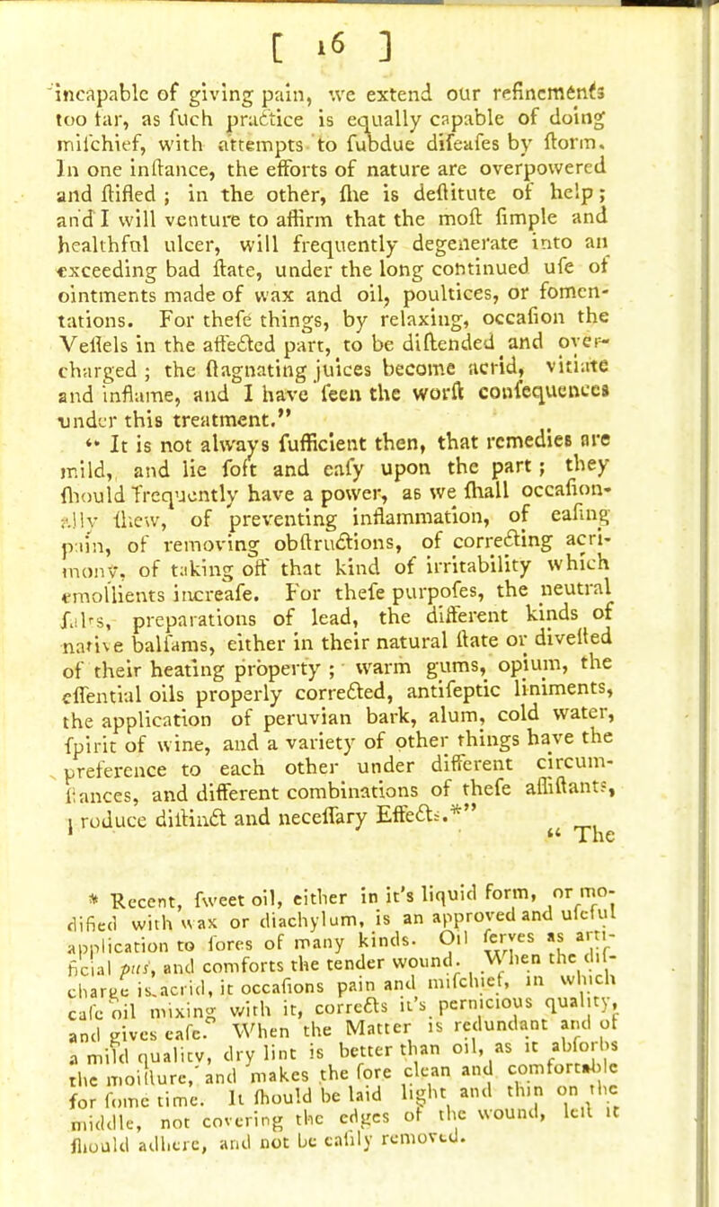 [ '« 3 incapable of giving pain, we extend our refinements too tar, as fuch practice is equally capable of doing miichief, with attempts to fubdue difeafes by florin. In one inftance, the efforts of nature are overpowered and flifled ; in the other, flie is deftitute of help; and I will venture to affirm that the moft fimple and healthful ulcer, will frequently degenerate into an exceeding bad ftate, under the long continued ufe of ointments made of wax and oil, poultices, or fomen- tations. For thefe things, by relaxing, occafion the Veflels in the affected part, to be diftended^nd over- charged ; the llagnating juices become acrid, vitiate and inflame, and I have feen the worft contequeneca under this treatment. * It is not always fufficient then, that remedies are mild, and lie foft and eafy upon the part; they fhould frequently have a power, as we {hall occafion. ?.lly fliew, of preventing inflammation, of eafing ptun, of removing ob ft ructions, of correcting acri- mony, of taking off that kind of irritability which emollients increafe. For thefe purpofes, the neutral falts, preparations of lead, the different kinds of name balfams, either in their natural ftate or divefted of their heating property ; warm gums, opium, the effential oils properly corrected, antifeptic liniments, the application of peruvian bark, alum, cold water, fpirit of wine, and a variety of other things have the preference to each other under different circum- liances, and different combinations of thefe affiftants, i roduce diiHnct and neceffary Effect::.* it IMP * Recent, fweet oil, either in it's liquid form, or mo- dified with wax or diachylum, is an approved and ulctul application to lores of many kinds. Oil ferves as mi- ne al Pus, and comforts the tender wound. When the d> - charge is.acrid, it occafions pain and m.fch.ef, in which cafe oil mixing with it, corretts it's pernicious quality and gives cafe. When the Matter is redundant and of I miTd qualttv, dry lint is better than oil, as it abforhs the moillure/and makes the fore clean and comfortable for fume time, h fhould be laid light and thin on the middle, not covering the edges of the wound, left it fhould adhere, and not be eahly removed.