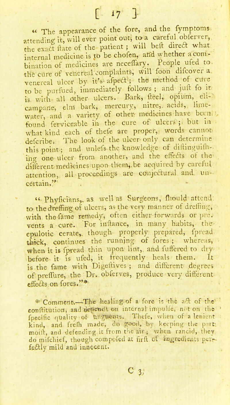 « The appearance of the fore, and the fymptoms attending it, will ever point out, to a careful obierver,. the exr.ct ftate of the patient; will belt diredt what internal medicine is to be chofen, and whether a com- bination of medicines are neceffary. People ufed to. the cure of venereal complaints, will foon difcover a. venereal ulcer by it's- afpecT; the method of cure to be puriued, immediately follows ; and juft fo it is with- all other ulcers. Bark, fteel, opium, ele- campane, elm bark, mercury, nitre,, acids, lime- water, and a variety of other medicines have bear found ferviceable in the cure of ulcers;, but in what kind each of thefe are proper, words cannot defcribe. The look of the ulcer only can determine this point; and unlefs~the knowledge of diftiiigu'ifb-- ihg one ulcer from another, and the effefts of die different medicines upon them,.be acquired by careful attention, all proceedings are conjectural and un- certain.' ■ Phyficiiins?. as well as Surg'eons, fhould attend to thedreffing of ulcers, as the very manner of dfeffingi with the fame remedy, often either forwards of pre', vents a cure. For inftance, in many habits, the- epulotic cerate*, though properly prepared, fpread- thick, continues the runnjng of fores ; whereas, when it is fpread thin upon lint,, and fuffered to dry before it is ufed, it frequently heals them. It is the fame with Digeftives ; and different decrees of preffure, the Dr..obferves, produce very different effects on fores.* * Comment-.—The healing of n fore is the of the constitution, and dctictnif, on internal impulfe, n^t on the Specific quality of UiigSfeifts. Thefe, when of a lenient kind, and frefh made, do fcooil, by keeping tlie p«rtt moift, and defending it from tlie air; when rancid, they do mifchief, though compoftd at firfl of iogred'isius pcir- fedlly mild and innocent. C 3,