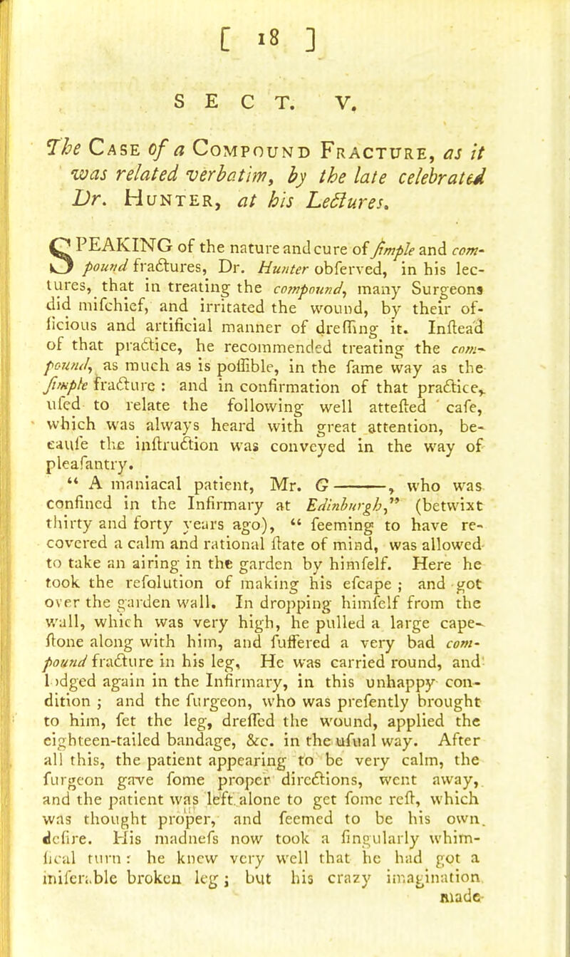 SECT. V# The Case of a Compound Fracture, as it was related verbatim, by the late celebrated Br. Hunter, at his Leclures. SPEAKING of the nature and cure of Jimpk and com- pound fractures, Dr. Hunter obferved, in his lec- tures, that in treating the compound, many Surgeons did mifchief, and irritated the wound, by their of- licious and artificial manner of drefling it. Inftea'd of that practice, he recommended treating the com* pound, as much as is poffible, in the fame way as the fimpk fracture : and in confirmation of that practice,, ufed to relate the following well attefted cafe, which was always heard with great attention, be- eaufe the inftruction was conveyed in the way of pleafantry. A maniacal patient, Mr. G , who was. confined in the Infirmary at Edinburgh, (betwixt thirty and forty years ago), feeming to have re- covered a calm and rational irate of mind, was allowed to take an airing in the garden by himfelf. Here he took the resolution of making his efcape ; and got over the garden wall. In dropping himfelf from the wall, which was very high, he pulled a large cape- ftone along with him, and fuffered a very bad com- pound fracture in his leg, He was carried round, and lodged again in the Infirmary, in this unhappy con- dition ; and the furgeon, who was prefently brought to him, fet the leg, drefled the wound, applied the cighteen-tailed bandage, &c. in the ufual way. After all this, the patient appearing to be very calm, the furgeon gave fome proper directions, went away, and the patient was left, alone to get fome reft, which was thought proper, and feemed to be his own. defire. His madnefs now took a Angularly whirn- fical turn r he knew very well that he had got a iniler;,ble broken leg j but his crazy imagination made