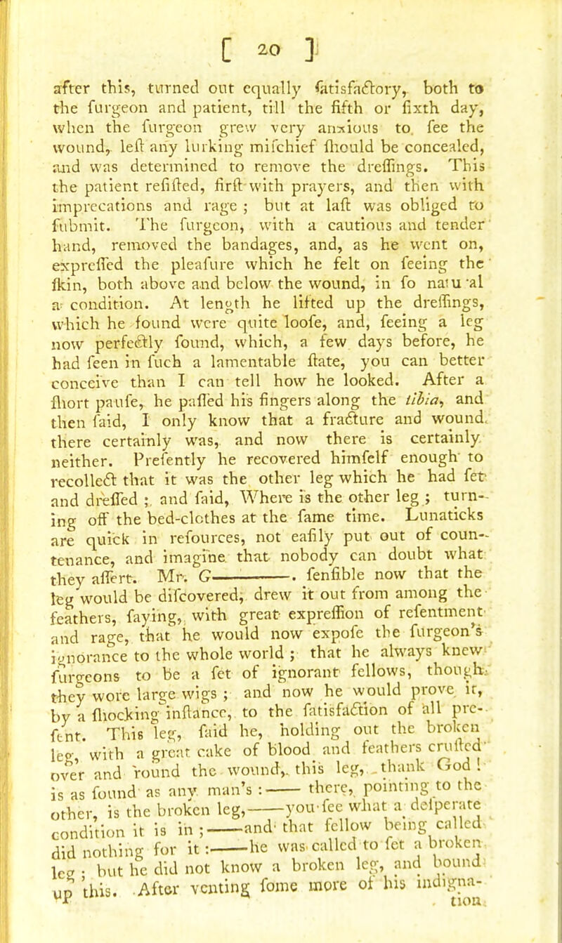 [ 2° J to after this, turned out equally fatisfactory, both . the furgeon and patient, till the fifth or fixth day, when the furgeon grew very anxious to. fee the wound, left any lurking mifchief fhould be concealed, raid was determined to remove the dreflings. This the patient refilled, firftwith prayers, and then with imprecations and rage ; but at laft was obliged to fubtnit. The furgeon, with a cautious and tender hand, removed the bandages, and, as he went on, exprefled the pleafure which he felt on feeing the flfein, both above and below the wound, in fo muiral a condition. At length he lifted up the dreffings, which he found were quite loofe, and, feeing a leg now perfectly found, which, a few days before, he had feen in fuch a lamentable ftate, you can better conceive than I can tell how he looked. After a fhort pa ufe, he palled his fingers along the iibia, and then laid, I only know that a fracture and wound, there certainly was,, and now there is certainly neither. Presently he recovered himfelf enough- to recollecl: that it was the other leg which he had fet and dreffed ;. and faid, Where is the other leg ; turn- ing oft' the bed-clcthes at the fame time. Lunaticks are quick in refources, not eafily put out of coun- tenance, and imagine, that nobody can doubt what they aflert. Mr. G fenfible now that the leg would be difcovered, drew it out from among the feathers, faying,^ with great expreffion of refentment and rage, that he would now expofe the furgeon's ignorance to the whole world ; that he always knew furgeons to be a fet of ignorant fellows, though, they wore large wigs ; and now he would prove ir, by a fiiockimfinftance, to the fatisfa&ion of all pre-. Cent. This leg, faid he, holding out the broken leo- with a great cake of blood and feathers crufted' ove'r and round the wound,, this leg, thank God! is as found as any man's : there, pointing to the other, is the broken leg, you-fee what *defpera« condition it is in; and-that fellow being called did nothing for it: he was. called to fet a broken lee • but he did not know a broken leg, and bound up this. After venting fome more ot his mdigna-