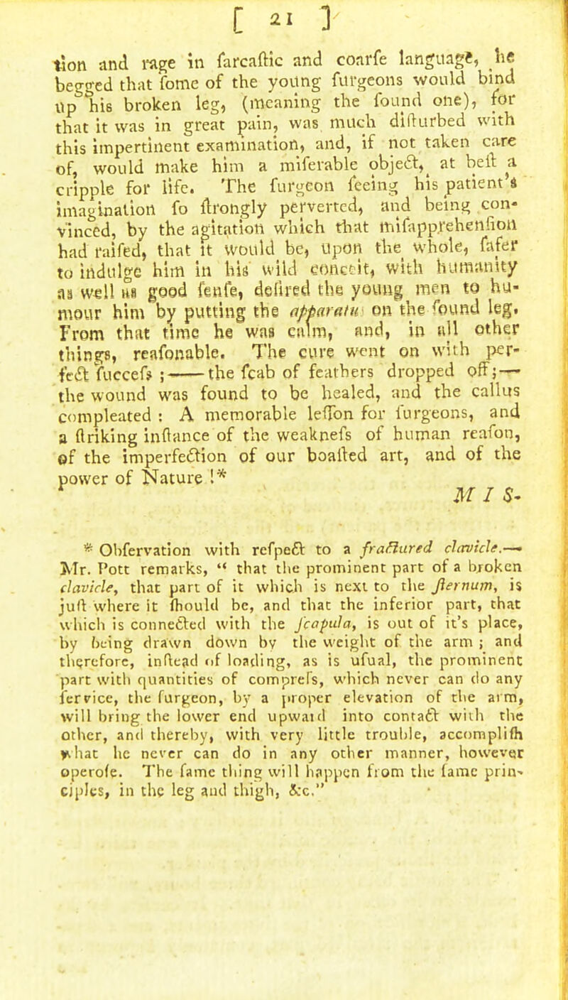 [ ?j 1 tion and rage in farcaftic and coarfe language, he begged that fomc of the young furgeons would bind Up his broken leg, (meaning the found one), for that it was in great pain, was much difturbed with this impertinent examination, and, if not taken care of, would make him a miferable object^ at belt a cripple for life. The furgeoti feeing his patient d imagination fo flrongly perverted, and being con* v'inced, by the agitation which that mifapprehenfion had ratted, that it would be, Upon the whole, fafer to indulge him in his wild conceit, with humanity m well H8 good fenfe, defired the young men to hu- mour him by putting the apMratu on the found leg. From that time he was calm, and, in all other things, reafonable. The cure went on with per- fect fuccef* ; the fcab of feathers dropped off; — the wound was found to be healed, and the callus compleated : A memorable leffon for furgeons, and a ftriking inftance of the weaknefs of human reafon, of the imperfection of our boalled art, and of the power of Nature 1* * Obfervation with refpect to a frattured chrvicle.—- Mr. Pott remarks, '*■ that the prominent part of a broken clavicle, that part of it which is next to the Jiernum, is juft where it mould be, and that the inferior part, that which is connected with the J'capula, is out of it's place, by bt-ing drawn down by the weight of the arm ; and therefore, inftead of loading, as is ufual, the prominent part with quantities of comprefs, which never can do any ferrice, the fur^eon, by a proper elevation of the ai m, will bring the lower end upwaid into contact with the other, and thereby, with very little trouble, accomplifh *hat he never can do in any other manner, however operofe. The fame thing will happen from the lame prin^ ciplcs, in the leg and thigh, 5cc.