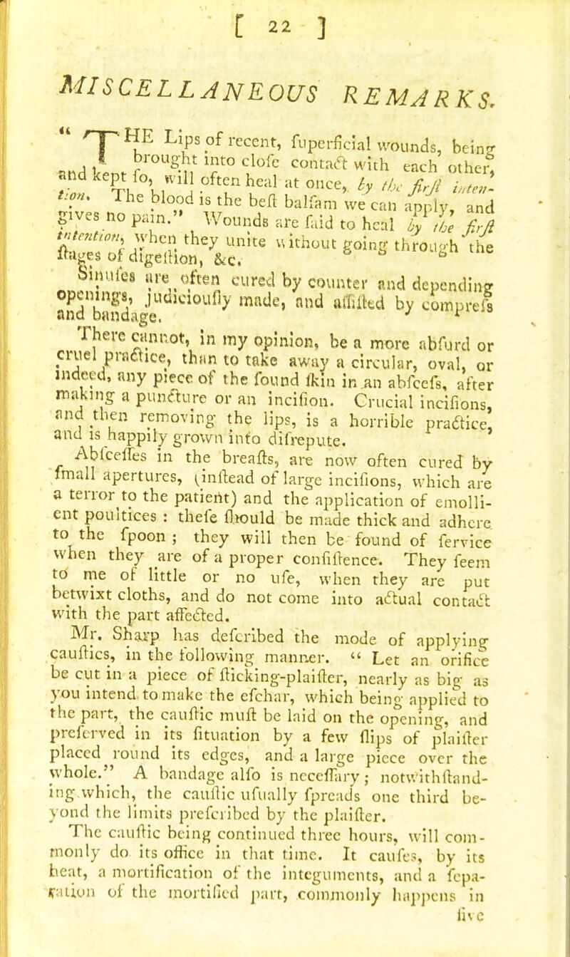 MISCELLANEOUS REMARKS.  rTUu HPS.°fi'ecent' fuPcrficial wounds, brin- and &„* r OUg% T° CJ6fe CO*ta<ft each other, atld kept fo W11J often heal at once, ty tbc firfi iuteZ >T; The blo°d » the befl balfam we can apply, and gives no par«» Wounds are faid to heal £j ^ !?°S^hc,S they ume uithout through the Ihiges of dtgelhon, &c. 13 Sinuies are often cured by counter and depending bJSdage y mRde' ld affiibd by <W» There cannot, in my opinion, be a more abfurd or cruel praclice, than to take away a circular, oval, or indeed, any piece of the found fkin in .an abfcefs, after making a pun&ure or an incifion. Crucial incifions, and then removing the lips, js a horrible practice, and is happily grown info difrepute. Ablceffes in the breafts, are now often cured by lmall apertures, (inflead of large incifions, which are a terror to the patient) and the application of emolli- ent poultices : thefe fhould be made thick and adhere to the fpoon; they will then be found of fervice when they are of a proper confidence. They feem to me of little or no ufe, when they are put betwixt cloths, and do not come into actual contact with the part affected. Mr. Sharp has defcribed the mode of applying cauftics, in the following manner.  Let an orifice be cut in a piece of fticking-plaiffer, nearly as big as you intend, to make the efchar, which being applied to the part, the caufiic mult be laid on the opening, and preferred in its fituation by a few flips of plaifter placed round its edges, and a large piece over the whole.'' A bandage alfo isncceflary; notwithftnnd- ing.which, the caullic ufually fpreads one third be- yond the limits prefcribed by the plaifter. The caufiic being continued three hours, will com- monly do. its office in that time. It caufes, by its heat, a mortification of the integuments, and a fepa- riuon of the mortified part, commonly happens in five