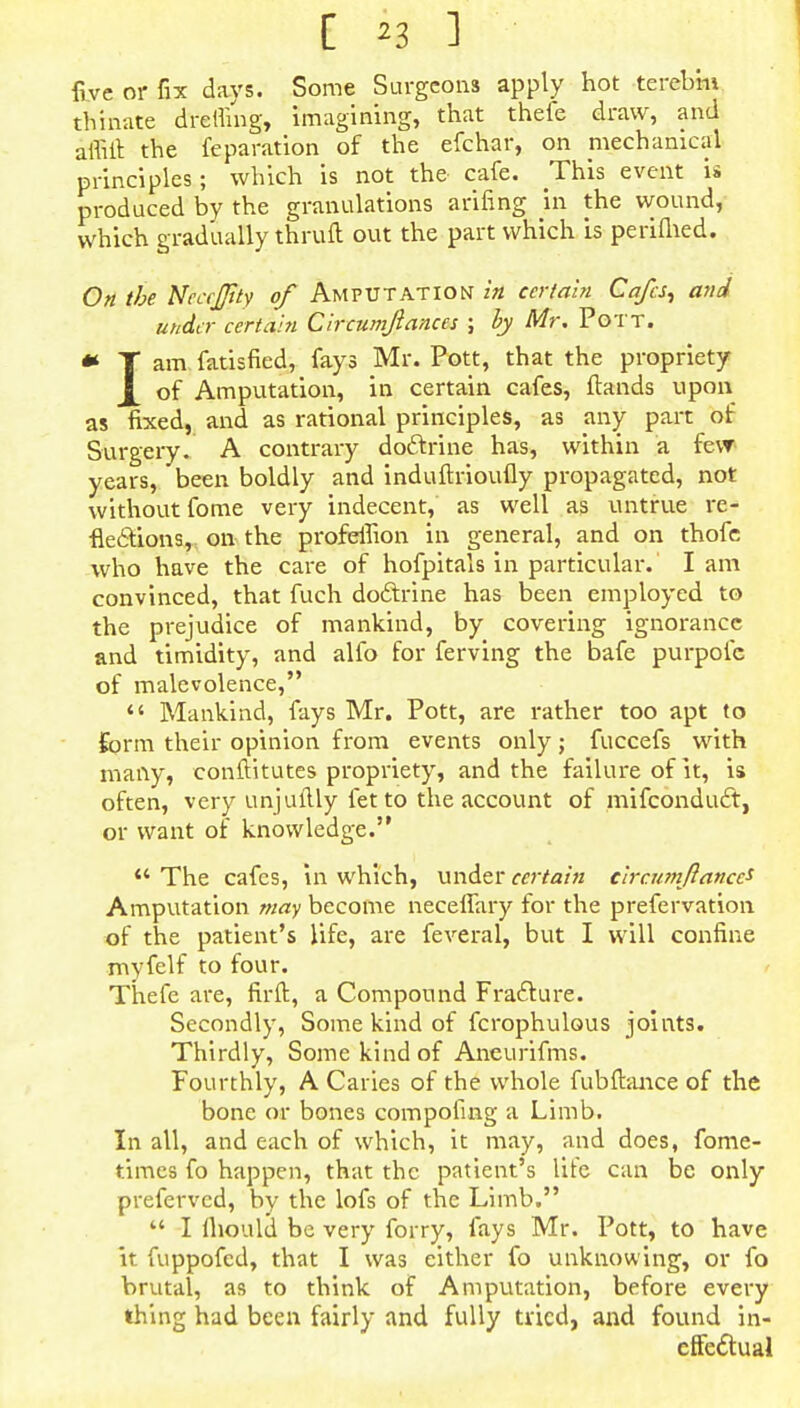 five or fix days. Some Surgeons apply hot terebm tbinate dretfing, imagining, that thefe draw, and affift the reparation of the efchar, on mechanical principles; which is not the- cafe. This event i» produced by the granulations arifing in the wound, which gradually thruft out the part which is perifhed. On the NeccJJity of Amputation in certain Cafes, and under certain Circumjiances ; by Mr. Pott. * T am fatisfied, fays Mr. Pott, that the propriety X of Amputation, in certain cafes, ftands upon as fixed, and as rational principles, as any part of Surgery. A contrary doctrine has, within a fevr years, been boldly and induftrioufly propagated, not without fome very indecent, as well as untrue re- flections, on the profeifion in general, and on thofc who have the care of hofpitals in particular.' Iam convinced, that fuch doctrine has been employed to the prejudice of mankind, by covering ignorance and timidity, and alfo for ferving the bafe purpofe of malevolence, *' Mankind, fays Mr. Pott, are rather too apt to form their opinion from events only; fuccefs with many, conftitutes propriety, and the failure of it, is often, very unjuftly fet to the account of mifconduct, or want of knowledge. *' The cafes, in which, under certain circumftances Amputation may become neceffary for the prefervation of the patient's life, are feveral, but I will confine myfelf to four. Thefe are, firft, a Compound Fracture. Secondly, Some kind of fcrophulous joints. Thirdly, Some kind of Aneurifms. Fourthly, A Caries of the whole fubftance of the bone or bones compofing a Limb. In all, and each of which, it may, and does, fome- times fo happen, that the patient's life can be only preferved, by the lofs of the Limb.  I fhould be very forry, fays Mr. Pott, to have it fuppofed, that I was either fo unknowing, or fo brutal, as to think of Amputation, before every thing had been fairly and fully tried, and found in- effectual