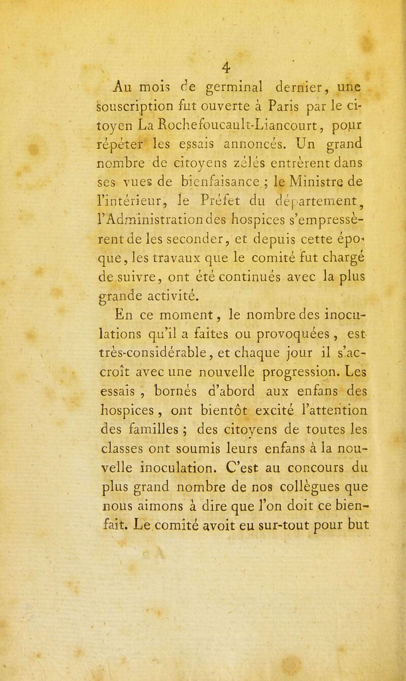 4 Au mois c^e germinal dernier, une souscription fut ouverte à Paris par le ci- toyen La Rochefoucault-Liancourt, pour répéter' les essais annoncés. Un grand nombre de citoyens zélés entrèrent dans ses vues de bienfaisance ; le Ministre de l'intérieur, le Préfet du déf artement^ l'Administration des hospices s'empressè- rent de les seconder, et depuis cette épo- que, les travaux que le comité fut chargé de suivre, ont été continués avec la plus grande activité. En ce moment, le nombre des inocu- lations qu'il a faites ou provoquées , est très-considérable, et chaque jour il s'ac- croît avec une nouvelle progression. Les essais , bornés d'abord aux enfans des hospices, ont bientôt excité l'attention des familles ; des citoyens de toutes les classes ont soumis leurs enfans à la nou- velle inoculation. C'est au concours du plus grand nombre de nos collègues que nous aimons à dire que l'on doit ce bien- fait. Le comité £ivoit eu sur-tout pour but