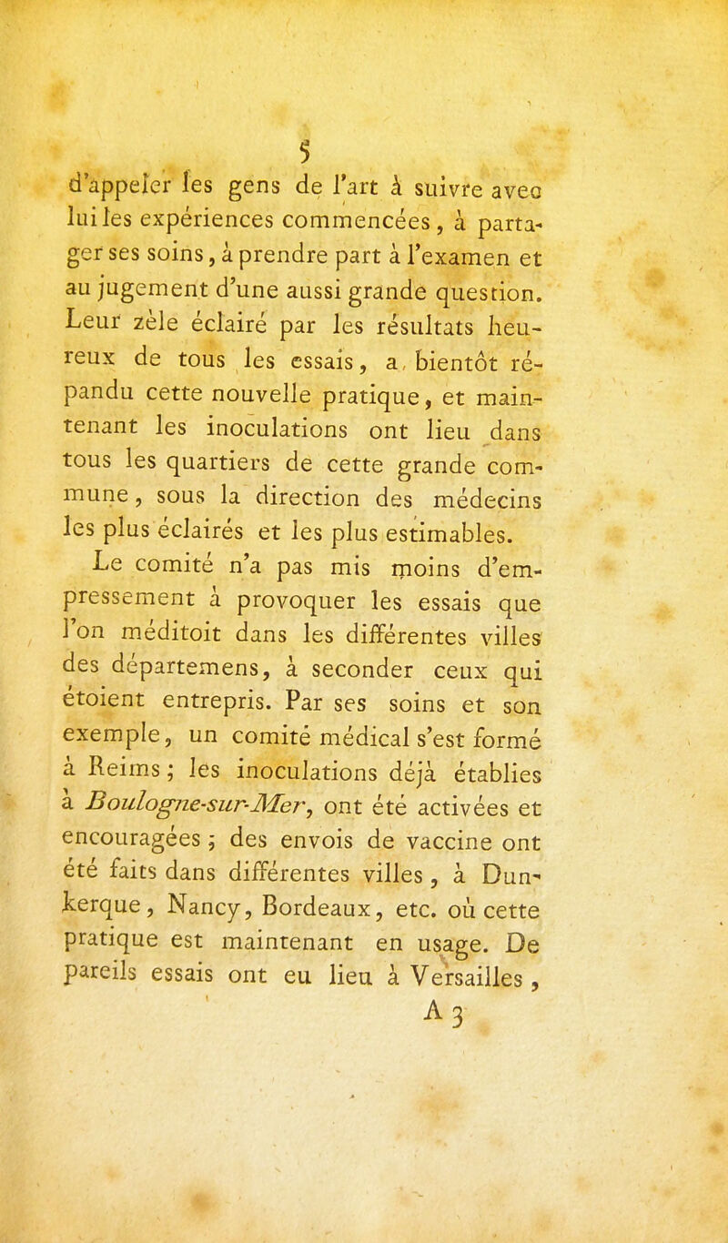 d'âppeler les gens de l'art à suivre avec lui les expériences commencées, à parta- ger ses soins, à prendre part à l'examen et au jugement d'une aussi grande question. Leur zèle éclairé par les résultats heu- reux de tous les essais, a, bientôt ré- pandu cette nouvelle pratique, et main- tenant les inoculations ont lieu dans tous les quartiers de cette grande com- mune, sous la direction des médecins les plus éclairés et les plus estimables. Le comité n'a pas mis moins d'em- pressement à provoquer les essais que l'on méditoit dans les différentes villes des départemens, à seconder ceux qui étoient entrepris. Par ses soins et son exemple, un comité médical s'est formé à Reims ; les inoculations déjà établies à Boulogne-sur-Mer, ont été activées et encouragées j des envois de vaccine ont été faits dans différentes villes, à Dun- kerque, Nancy, Bordeaux, etc. où cette pratique est maintenant en usage. De pareils essais ont eu lieu à Versailles, A3