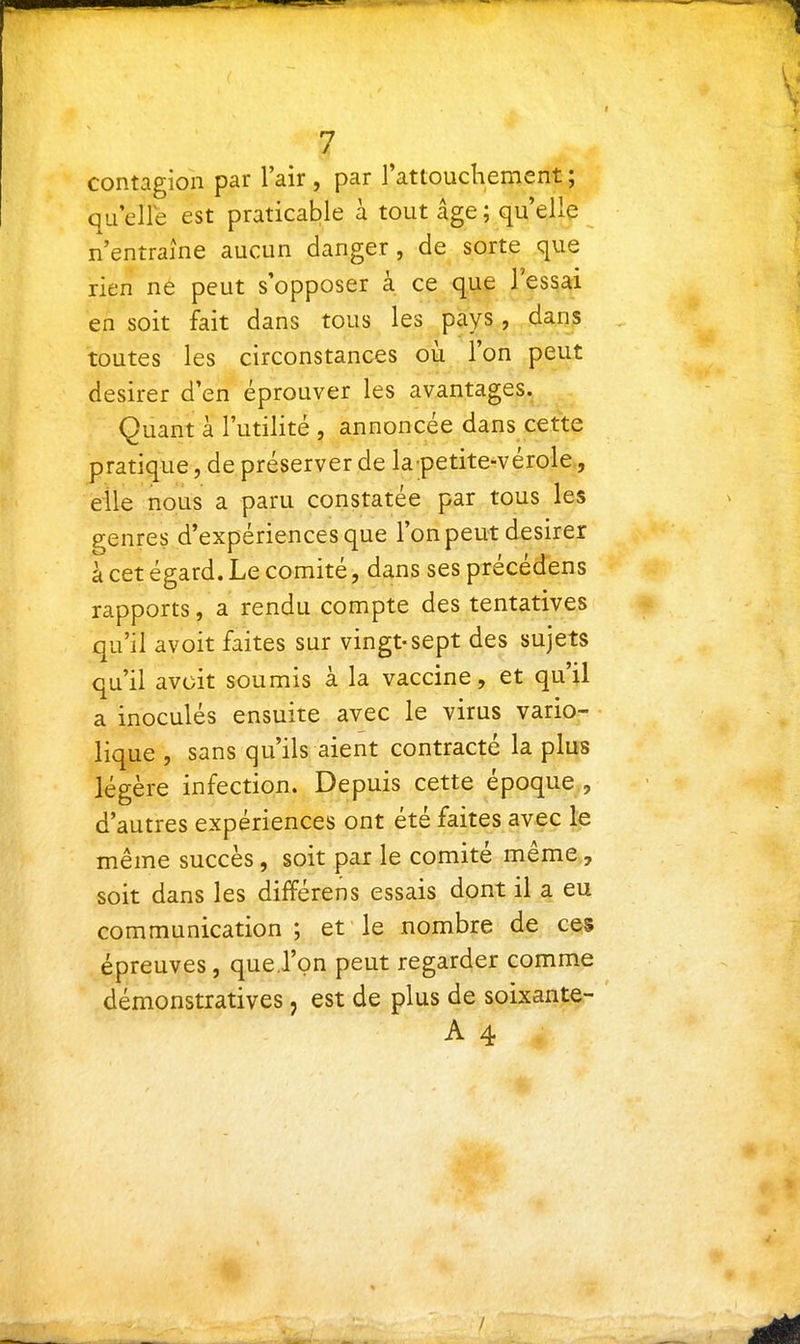 contagion par l'air , par l'attoucliement ; qu elle est praticable à tout âge ; qu'elle n'entraîne aucun danger, de sorte que rien ne peut s'opposer à ce que l'essai en soit fait dans tous les pays, dans toutes les circonstances où l'on peut désirer d'en éprouver les avantages. Quant à l'utilité , annoncée dans cette pratique, de préserver de la petite-vérole,, elle nous a paru constatée par tous les genres d'expériences que l'on peut désirer à cet égard. Le comité, dans ses précédens rapports, a rendu compte des tentatives qu'il avoit faites sur vingt-sept des sujets qu'il avoit soumis à la vaccine, et qu'il a inoculés ensuite avec le virus vario- lique , sans qu'ils aient contracté la plus légère infection. Depuis cette époque , d'autres expériences ont été faites avec le même succès, soit par le comité même, soit dans les différens essais dont il a eu communication; et le nombre de ces épreuves, que.l'on peut regarder comme démonstratives, est de plus de soixante- A 4 /