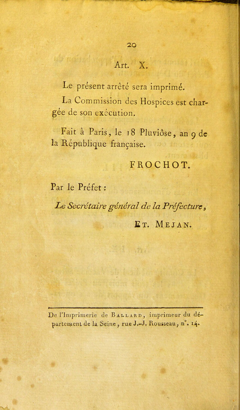 Art. X. Le présent arrêté sera imprimé. La Commission des Hospices est char- gée de son exécution. Fait à Paris, le i8 Pluviôse, an 9 de la République française. FROCHOT. Par le Préfet : Xe Secrétaire général de la Préfecturç^ Et. Mejan. De rinipriinerie de Ballard, imprimeur du dé- partement de la Seine ; rue J.-J. Rousseau ; n°. i4»